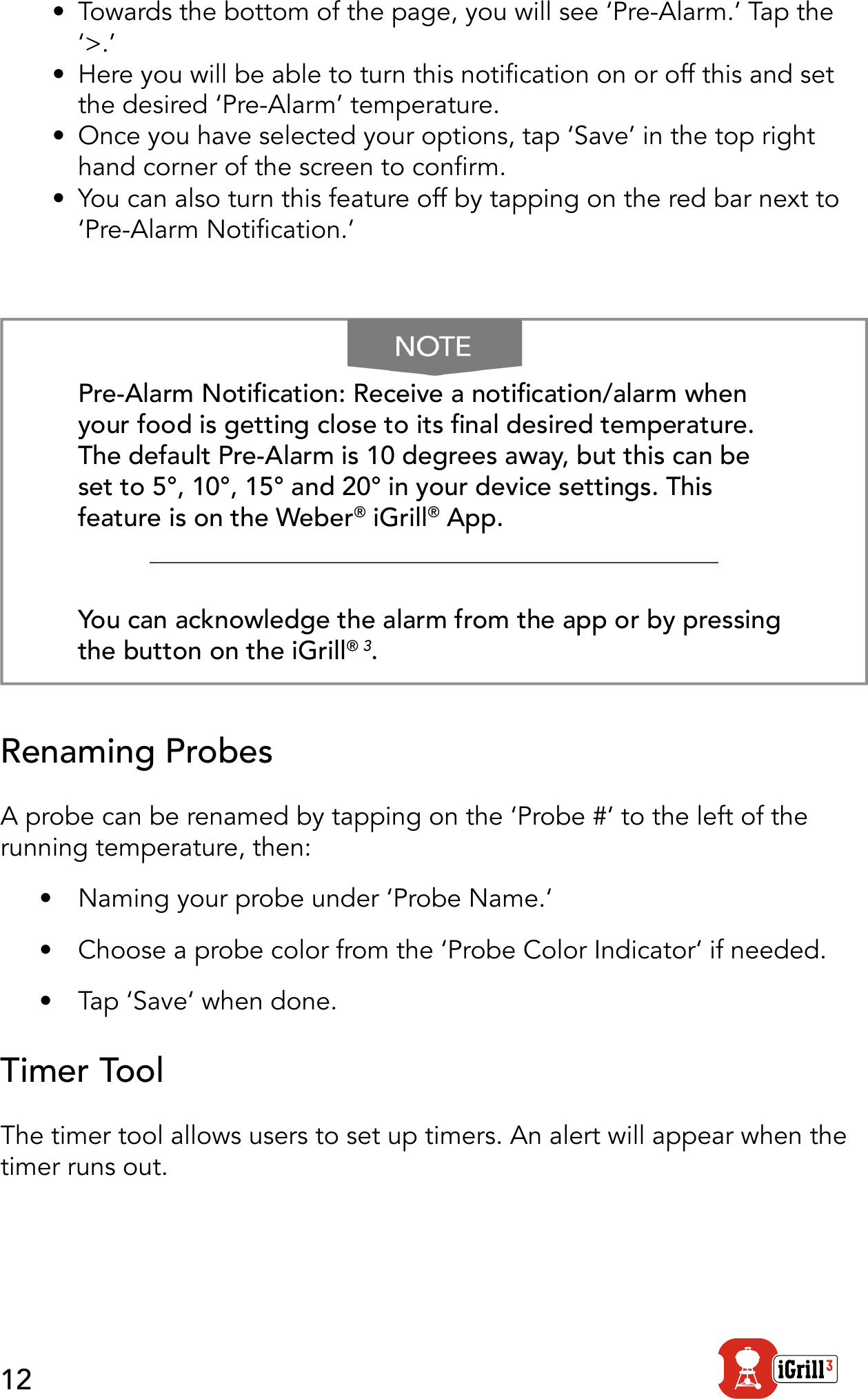 12•  Towards the bottom of the page, you will see ‘Pre-Alarm.’ Tap the ‘&gt;.’•  Here you will be able to turn this notication on or off this and set the desired ‘Pre-Alarm’ temperature.•  Once you have selected your options, tap ‘Save’ in the top right hand corner of the screen to conrm.•  You can also turn this feature off by tapping on the red bar next to ‘Pre-Alarm Notication.’Pre-Alarm Notication: Receive a notication/alarm when your food is getting close to its nal desired temperature. The default Pre-Alarm is 10 degrees away, but this can be set to 5°, 10°, 15° and 20° in your device settings. This feature is on the Weber® iGrill® App. You can acknowledge the alarm from the app or by pressing the button on the iGrill® 3.Renaming ProbesA probe can be renamed by tapping on the ‘Probe #‘ to the left of the running temperature, then:•  Naming your probe under ‘Probe Name.‘•  Choose a probe color from the ‘Probe Color Indicator‘ if needed.•  Tap ‘Save‘ when done.Timer ToolThe timer tool allows users to set up timers. An alert will appear when the timer runs out. 