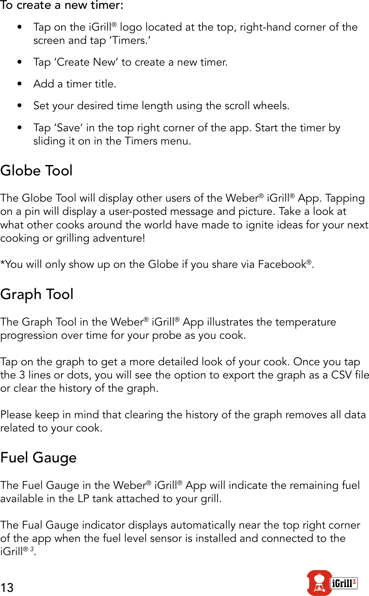 13To create a new timer:•  Tap on the iGrill® logo located at the top, right-hand corner of the screen and tap ‘Timers.’•  Tap ‘Create New‘ to create a new timer.•  Add a timer title.•  Set your desired time length using the scroll wheels.•  Tap ‘Save‘ in the top right corner of the app. Start the timer by sliding it on in the Timers menu. Globe ToolThe Globe Tool will display other users of the Weber® iGrill® App. Tapping on a pin will display a user-posted message and picture. Take a look at what other cooks around the world have made to ignite ideas for your next cooking or grilling adventure!*You will only show up on the Globe if you share via Facebook®.Graph ToolThe Graph Tool in the Weber® iGrill® App illustrates the temperature progression over time for your probe as you cook. Tap on the graph to get a more detailed look of your cook. Once you tap the 3 lines or dots, you will see the option to export the graph as a CSV le or clear the history of the graph.Please keep in mind that clearing the history of the graph removes all data related to your cook.Fuel GaugeThe Fuel Gauge in the Weber® iGrill® App will indicate the remaining fuel available in the LP tank attached to your grill.The Fual Gauge indicator displays automatically near the top right corner of the app when the fuel level sensor is installed and connected to the iGrill® 3.