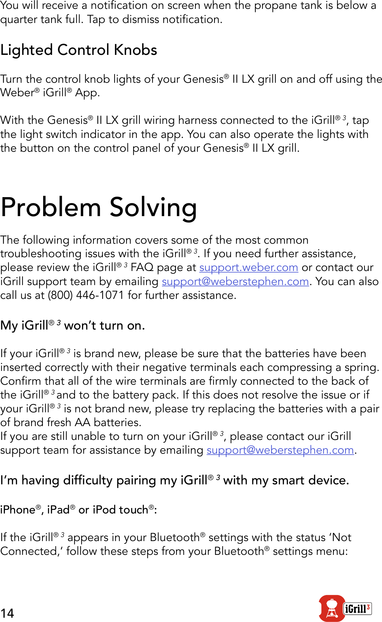 14You will receive a notication on screen when the propane tank is below a quarter tank full. Tap to dismiss notication.Lighted Control KnobsTurn the control knob lights of your Genesis® II LX grill on and off using the Weber® iGrill® App.With the Genesis® II LX grill wiring harness connected to the iGrill® 3, tap the light switch indicator in the app. You can also operate the lights with the button on the control panel of your Genesis® II LX grill. Problem SolvingThe following information covers some of the most common troubleshooting issues with the iGrill® 3. If you need further assistance, please review the iGrill® 3 FAQ page at support.weber.com or contact our iGrill support team by emailing support@weberstephen.com. You can also call us at (800) 446-1071 for further assistance.My iGrill® 3 won’t turn on.If your iGrill® 3 is brand new, please be sure that the batteries have been inserted correctly with their negative terminals each compressing a spring. Conrm that all of the wire terminals are rmly connected to the back of the iGrill® 3 and to the battery pack. If this does not resolve the issue or if your iGrill® 3 is not brand new, please try replacing the batteries with a pair of brand fresh AA batteries. If you are still unable to turn on your iGrill® 3, please contact our iGrill support team for assistance by emailing support@weberstephen.com.I’m having difculty pairing my iGrill® 3 with my smart device.iPhone®, iPad® or iPod touch®:If the iGrill® 3 appears in your Bluetooth® settings with the status ‘Not Connected,‘ follow these steps from your Bluetooth® settings menu: