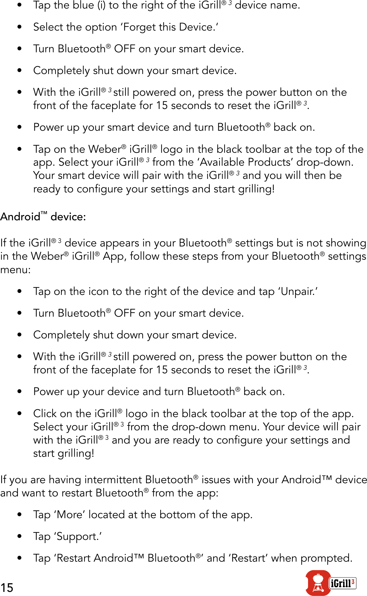 15•  Tap the blue (i) to the right of the iGrill® 3 device name. •  Select the option ‘Forget this Device.‘•  Turn Bluetooth® OFF on your smart device.•  Completely shut down your smart device.•  With the iGrill® 3 still powered on, press the power button on the front of the faceplate for 15 seconds to reset the iGrill® 3.•  Power up your smart device and turn Bluetooth® back on.•  Tap on the Weber® iGrill® logo in the black toolbar at the top of the app. Select your iGrill® 3 from the ‘Available Products’ drop-down. Your smart device will pair with the iGrill® 3 and you will then be ready to congure your settings and start grilling!Android™ device:If the iGrill® 3 device appears in your Bluetooth® settings but is not showing in the Weber® iGrill® App, follow these steps from your Bluetooth® settings menu:•  Tap on the icon to the right of the device and tap ‘Unpair.’•  Turn Bluetooth® OFF on your smart device. •  Completely shut down your smart device.•  With the iGrill® 3 still powered on, press the power button on the front of the faceplate for 15 seconds to reset the iGrill® 3.•  Power up your device and turn Bluetooth® back on.•  Click on the iGrill® logo in the black toolbar at the top of the app. Select your iGrill® 3 from the drop-down menu. Your device will pair with the iGrill® 3 and you are ready to congure your settings and start grilling!If you are having intermittent Bluetooth® issues with your Android™ device and want to restart Bluetooth® from the app:•  Tap ‘More’ located at the bottom of the app.•  Tap ‘Support.’•  Tap ‘Restart Android™ Bluetooth®’ and ‘Restart’ when prompted.