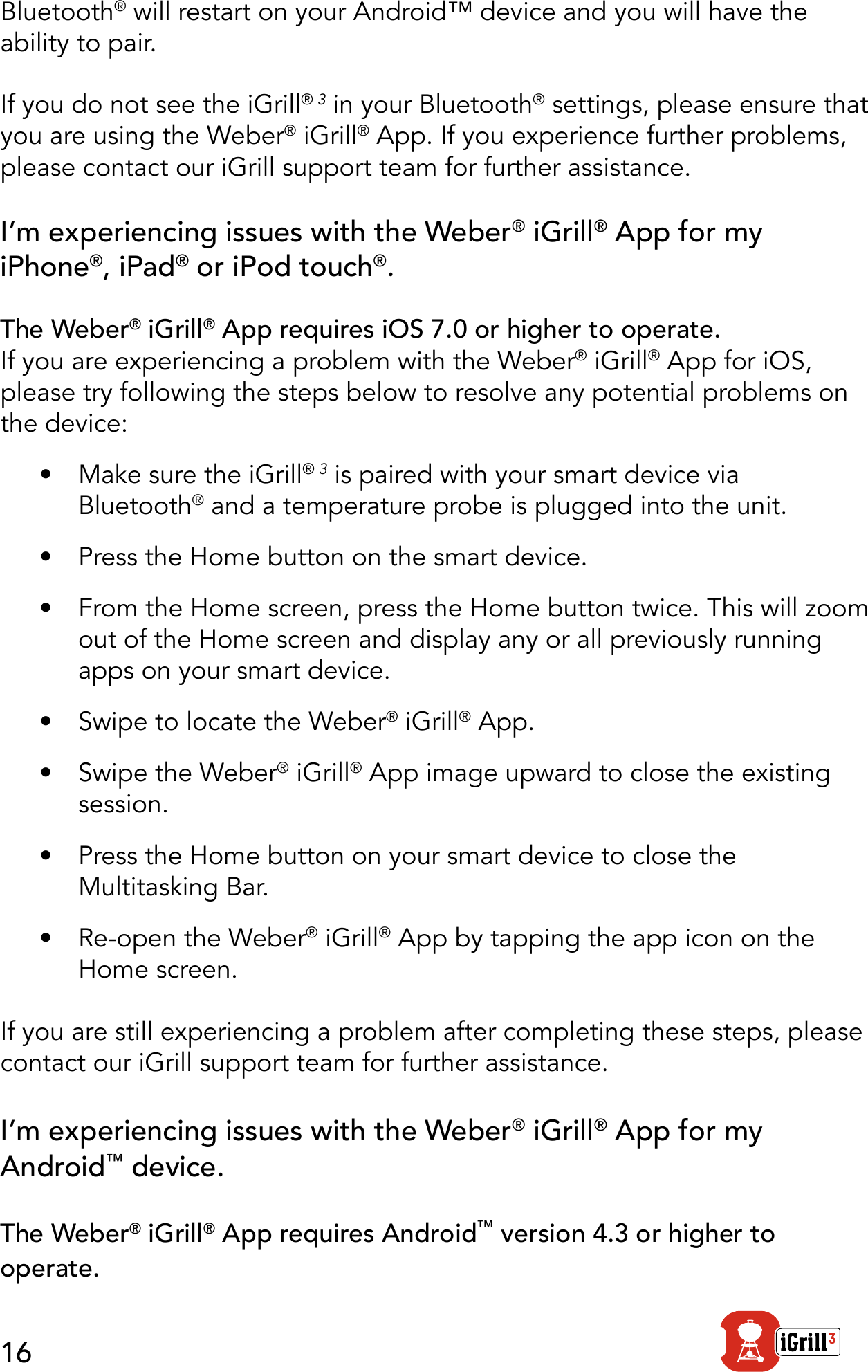 16Bluetooth® will restart on your Android™ device and you will have the ability to pair.If you do not see the iGrill® 3 in your Bluetooth® settings, please ensure that you are using the Weber® iGrill® App. If you experience further problems, please contact our iGrill support team for further assistance.  I’m experiencing issues with the Weber® iGrill® App for my iPhone®, iPad® or iPod touch®. The Weber® iGrill® App requires iOS 7.0 or higher to operate.If you are experiencing a problem with the Weber® iGrill® App for iOS, please try following the steps below to resolve any potential problems on the device:•  Make sure the iGrill® 3 is paired with your smart device via Bluetooth® and a temperature probe is plugged into the unit.•  Press the Home button on the smart device.•  From the Home screen, press the Home button twice. This will zoom out of the Home screen and display any or all previously running apps on your smart device.•  Swipe to locate the Weber® iGrill® App.  •  Swipe the Weber® iGrill® App image upward to close the existing session.  •  Press the Home button on your smart device to close the Multitasking Bar.•  Re-open the Weber® iGrill® App by tapping the app icon on the Home screen.If you are still experiencing a problem after completing these steps, please contact our iGrill support team for further assistance.I’m experiencing issues with the Weber® iGrill® App for my Android™ device.The Weber® iGrill® App requires Android™ version 4.3 or higher to operate.