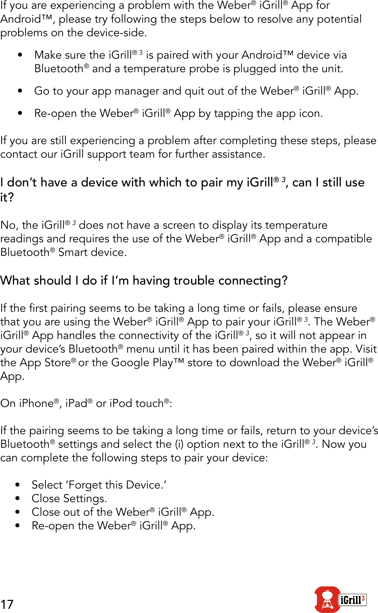 17If you are experiencing a problem with the Weber® iGrill® App for Android™, please try following the steps below to resolve any potential problems on the device-side.•  Make sure the iGrill® 3 is paired with your Android™ device via Bluetooth® and a temperature probe is plugged into the unit.•  Go to your app manager and quit out of the Weber® iGrill® App.•  Re-open the Weber® iGrill® App by tapping the app icon.If you are still experiencing a problem after completing these steps, please contact our iGrill support team for further assistance.I don’t have a device with which to pair my iGrill® 3, can I still use it?No, the iGrill® 3 does not have a screen to display its temperature readings and requires the use of the Weber® iGrill® App and a compatible Bluetooth® Smart device.What should I do if I’m having trouble connecting?If the rst pairing seems to be taking a long time or fails, please ensure that you are using the Weber® iGrill® App to pair your iGrill® 3. The Weber® iGrill® App handles the connectivity of the iGrill® 3, so it will not appear in your device’s Bluetooth® menu until it has been paired within the app. Visit the App Store® or the Google Play™ store to download the Weber® iGrill® App.On iPhone®, iPad® or iPod touch®:If the pairing seems to be taking a long time or fails, return to your device’s Bluetooth® settings and select the (i) option next to the iGrill® 3. Now you can complete the following steps to pair your device:•  Select ‘Forget this Device.’•  Close Settings.•  Close out of the Weber® iGrill® App.•  Re-open the Weber® iGrill® App.