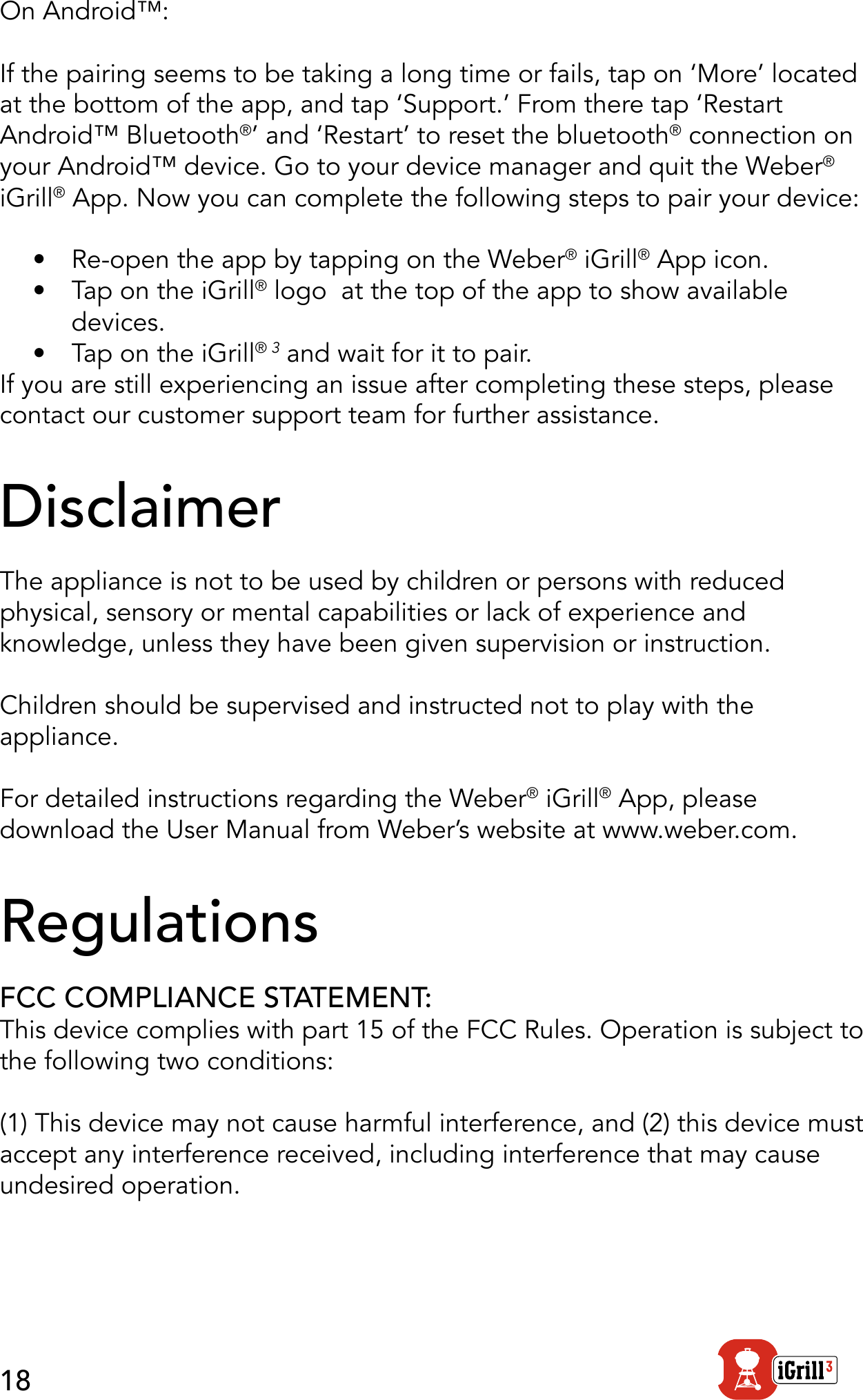18On Android™: If the pairing seems to be taking a long time or fails, tap on ‘More’ located at the bottom of the app, and tap ‘Support.’ From there tap ‘Restart Android™ Bluetooth®’ and ‘Restart’ to reset the bluetooth® connection on your Android™ device. Go to your device manager and quit the Weber® iGrill® App. Now you can complete the following steps to pair your device:•  Re-open the app by tapping on the Weber® iGrill® App icon.•  Tap on the iGrill® logo  at the top of the app to show available  devices.•  Tap on the iGrill® 3 and wait for it to pair.If you are still experiencing an issue after completing these steps, please contact our customer support team for further assistance.DisclaimerThe appliance is not to be used by children or persons with reduced physical, sensory or mental capabilities or lack of experience and knowledge, unless they have been given supervision or instruction.Children should be supervised and instructed not to play with the appliance. For detailed instructions regarding the Weber® iGrill® App, please download the User Manual from Weber’s website at www.weber.com.RegulationsFCC COMPLIANCE STATEMENT:This device complies with part 15 of the FCC Rules. Operation is subject to the following two conditions:(1) This device may not cause harmful interference, and (2) this device must accept any interference received, including interference that may cause undesired operation.
