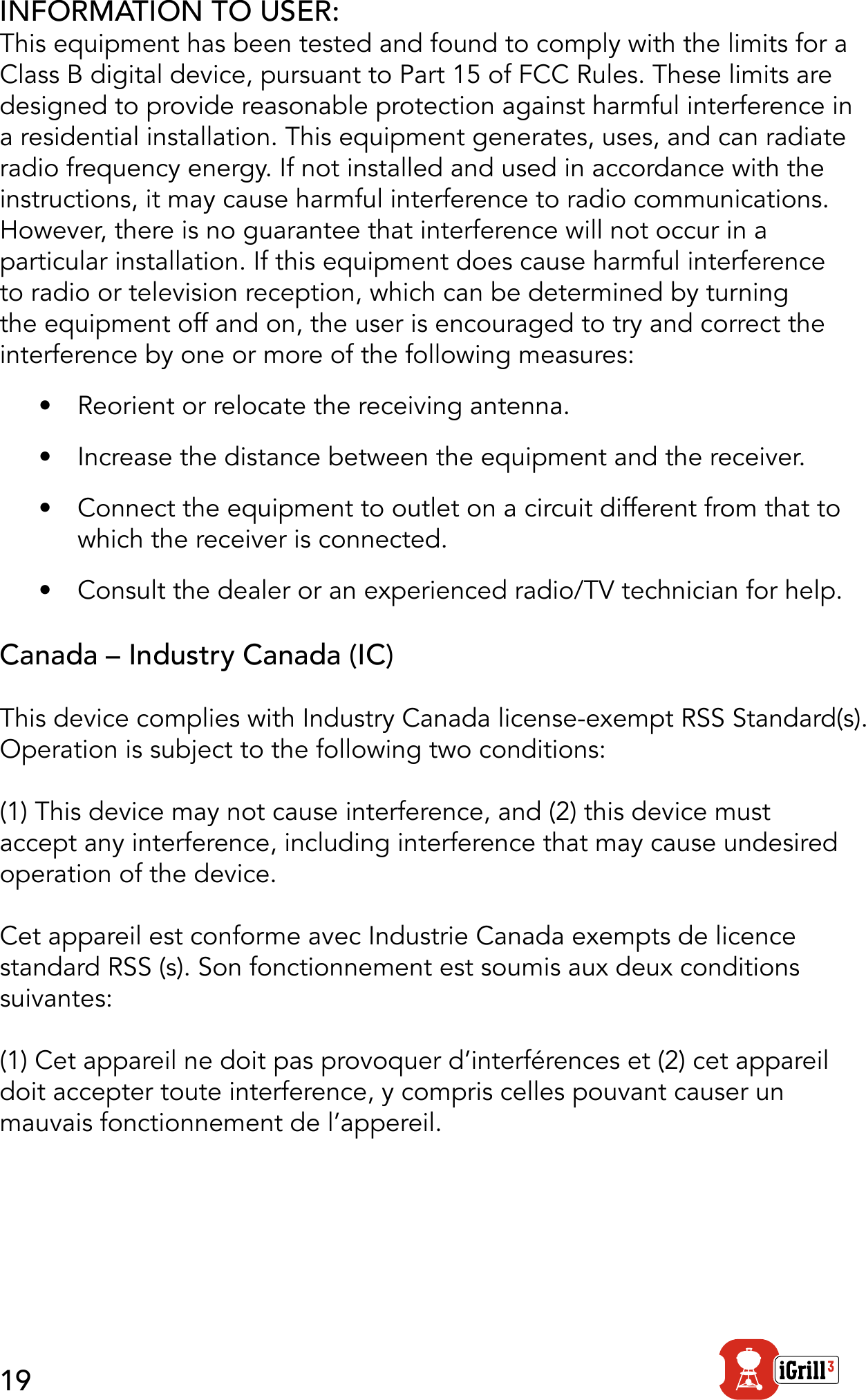19INFORMATION TO USER:This equipment has been tested and found to comply with the limits for a Class B digital device, pursuant to Part 15 of FCC Rules. These limits are designed to provide reasonable protection against harmful interference in a residential installation. This equipment generates, uses, and can radiate radio frequency energy. If not installed and used in accordance with the instructions, it may cause harmful interference to radio communications.  However, there is no guarantee that interference will not occur in a particular installation. If this equipment does cause harmful interference to radio or television reception, which can be determined by turning the equipment off and on, the user is encouraged to try and correct the interference by one or more of the following measures:•  Reorient or relocate the receiving antenna.•  Increase the distance between the equipment and the receiver.•  Connect the equipment to outlet on a circuit different from that to which the receiver is connected.•  Consult the dealer or an experienced radio/TV technician for help.Canada – Industry Canada (IC)This device complies with Industry Canada license-exempt RSS Standard(s).  Operation is subject to the following two conditions: (1) This device may not cause interference, and (2) this device must accept any interference, including interference that may cause undesired operation of the device.Cet appareil est conforme avec Industrie Canada exempts de licence standard RSS (s). Son fonctionnement est soumis aux deux conditions suivantes:(1) Cet appareil ne doit pas provoquer d’interférences et (2) cet appareil doit accepter toute interference, y compris celles pouvant causer un mauvais fonctionnement de l’appereil.