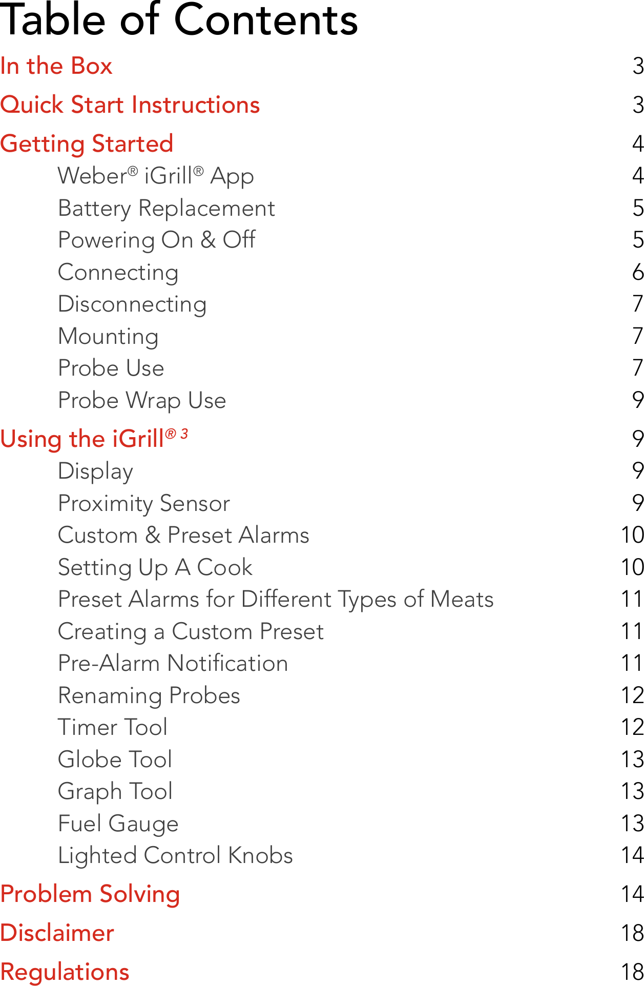 Table of ContentsIn the Box  3Quick Start Instructions  3Getting Started  4Weber® iGrill® App  4Battery Replacement  5Powering On &amp; Off  5Connecting  6Disconnecting  7Mounting  7Probe Use  7Probe Wrap Use  9Using the iGrill® 3  9Display  9Proximity Sensor  9Custom &amp; Preset Alarms  10Setting Up A Cook  10Preset Alarms for Different Types of Meats  11Creating a Custom Preset  11Pre-Alarm Notication  11Renaming Probes  12Timer Tool  12Globe Tool  13Graph Tool  13Fuel Gauge  13Lighted Control Knobs  14Problem Solving  14Disclaimer  18Regulations  18