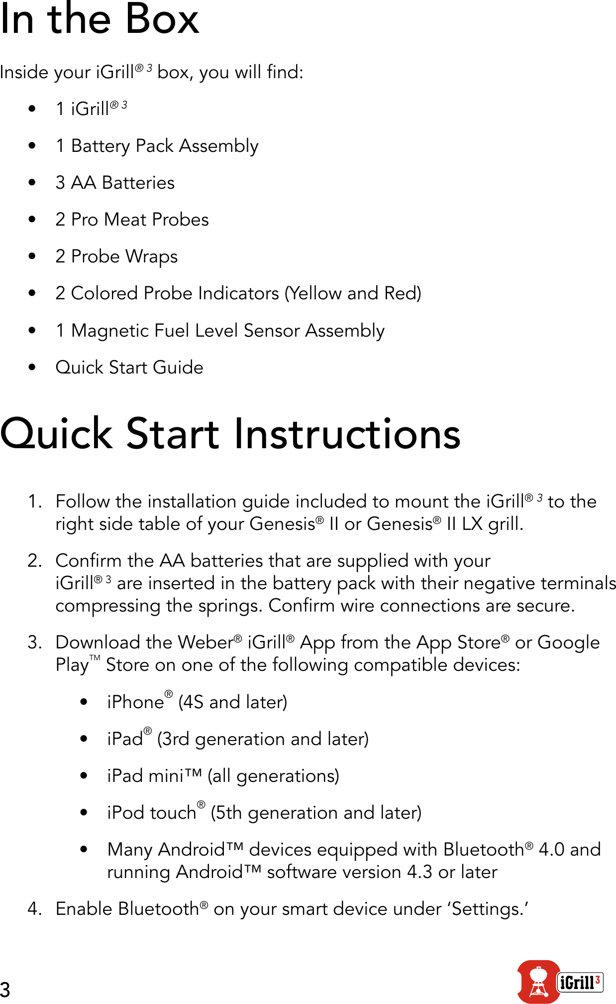 3In the BoxInside your iGrill® 3 box, you will nd:•  1 iGrill® 3 •  1 Battery Pack Assembly•  3 AA Batteries•  2 Pro Meat Probes•  2 Probe Wraps•  2 Colored Probe Indicators (Yellow and Red)•  1 Magnetic Fuel Level Sensor Assembly•  Quick Start GuideQuick Start Instructions 1.  Follow the installation guide included to mount the iGrill® 3 to the right side table of your Genesis® II or Genesis® II LX grill. 2.  Conrm the AA batteries that are supplied with your iGrill® 3 are inserted in the battery pack with their negative terminals compressing the springs. Conrm wire connections are secure.3.  Download the Weber® iGrill® App from the App Store® or Google PlayTM Store on one of the following compatible devices:•  iPhone® (4S and later)•  iPad® (3rd generation and later)•  iPad mini™ (all generations)•  iPod touch® (5th generation and later)•  Many Android™ devices equipped with Bluetooth® 4.0 and running Android™ software version 4.3 or later4.  Enable Bluetooth® on your smart device under ‘Settings.’