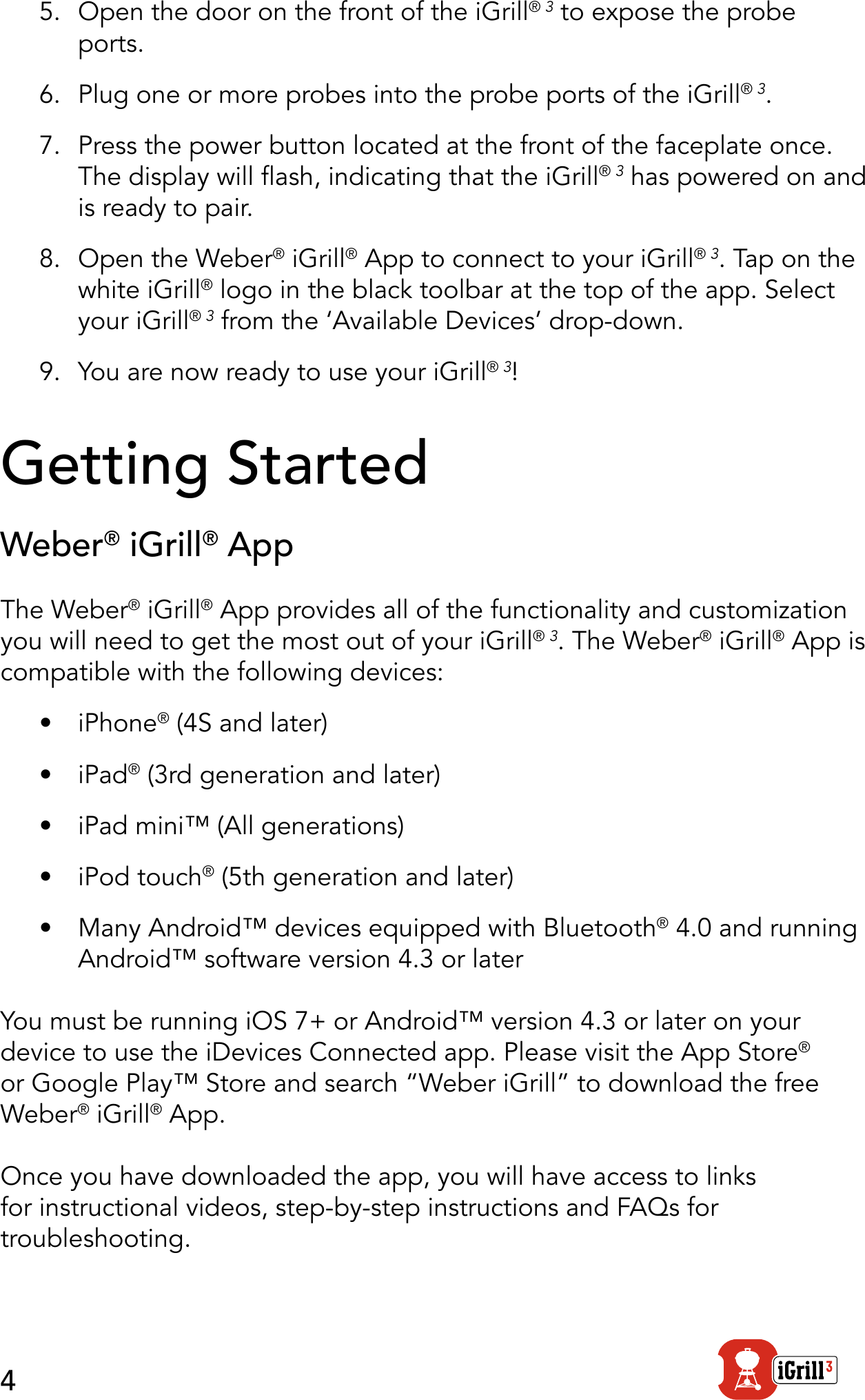 45.  Open the door on the front of the iGrill® 3 to expose the probe ports.6.  Plug one or more probes into the probe ports of the iGrill® 3.7.  Press the power button located at the front of the faceplate once. The display will ash, indicating that the iGrill® 3 has powered on and is ready to pair.8.  Open the Weber® iGrill® App to connect to your iGrill® 3. Tap on the white iGrill® logo in the black toolbar at the top of the app. Select your iGrill® 3 from the ‘Available Devices’ drop-down.9.  You are now ready to use your iGrill® 3!Getting StartedWeber® iGrill® AppThe Weber® iGrill® App provides all of the functionality and customization you will need to get the most out of your iGrill® 3. The Weber® iGrill® App is compatible with the following devices:•  iPhone® (4S and later)•  iPad® (3rd generation and later)•  iPad mini™ (All generations)•  iPod touch® (5th generation and later)•  Many Android™ devices equipped with Bluetooth® 4.0 and running Android™ software version 4.3 or laterYou must be running iOS 7+ or Android™ version 4.3 or later on your device to use the iDevices Connected app. Please visit the App Store® or Google Play™ Store and search “Weber iGrill” to download the free Weber® iGrill® App. Once you have downloaded the app, you will have access to links for instructional videos, step-by-step instructions and FAQs for troubleshooting.
