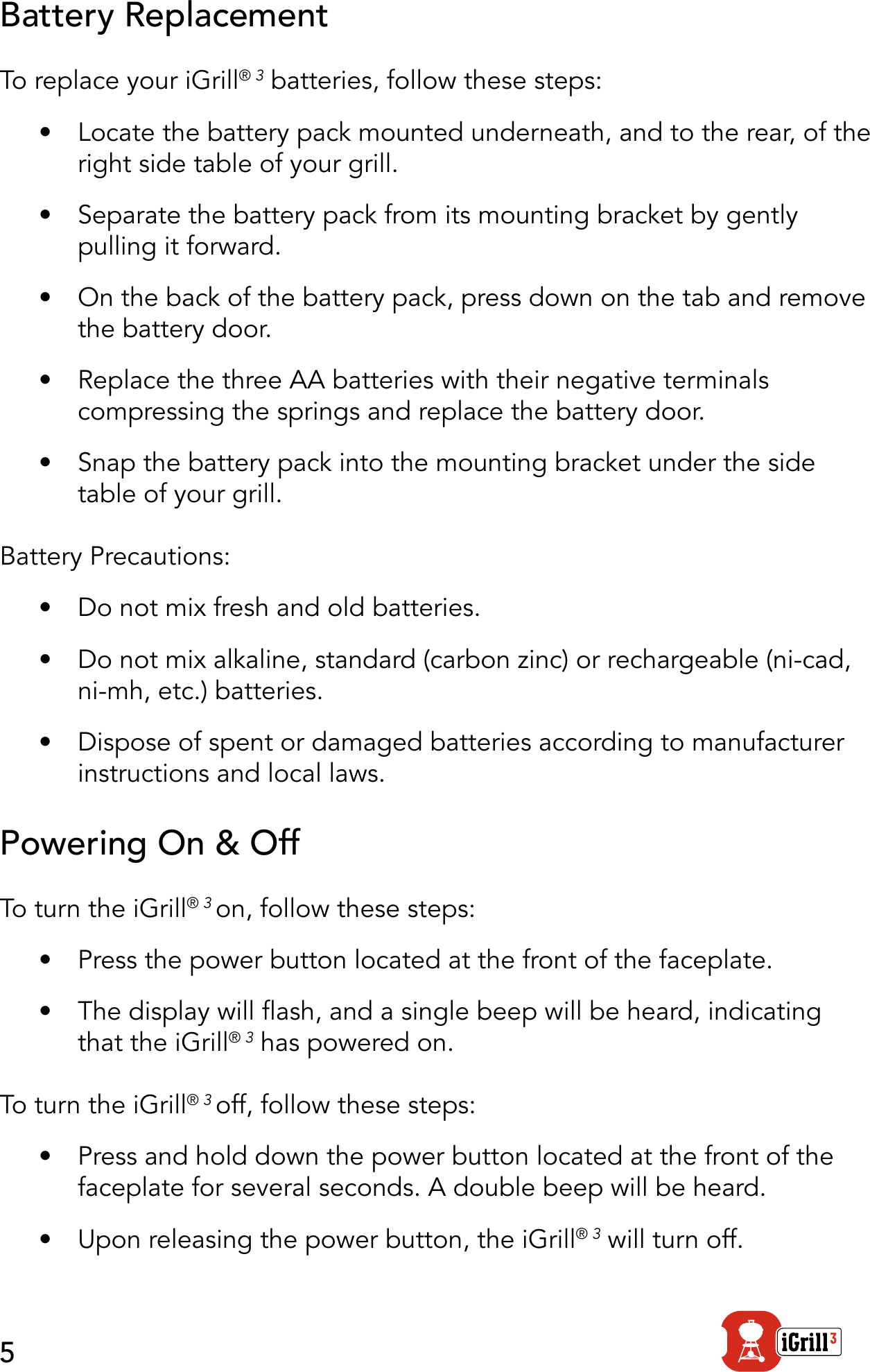 5Battery ReplacementTo replace your iGrill® 3 batteries, follow these steps:•  Locate the battery pack mounted underneath, and to the rear, of the right side table of your grill.•  Separate the battery pack from its mounting bracket by gently pulling it forward.•  On the back of the battery pack, press down on the tab and remove the battery door.•  Replace the three AA batteries with their negative terminals compressing the springs and replace the battery door.•  Snap the battery pack into the mounting bracket under the side table of your grill. Battery Precautions:•  Do not mix fresh and old batteries.•  Do not mix alkaline, standard (carbon zinc) or rechargeable (ni-cad, ni-mh, etc.) batteries.•  Dispose of spent or damaged batteries according to manufacturer instructions and local laws.Powering On &amp; OffTo turn the iGrill® 3 on, follow these steps:•  Press the power button located at the front of the faceplate.•  The display will ash, and a single beep will be heard, indicating that the iGrill® 3 has powered on.To turn the iGrill® 3 off, follow these steps:•  Press and hold down the power button located at the front of the faceplate for several seconds. A double beep will be heard.•  Upon releasing the power button, the iGrill® 3 will turn off.