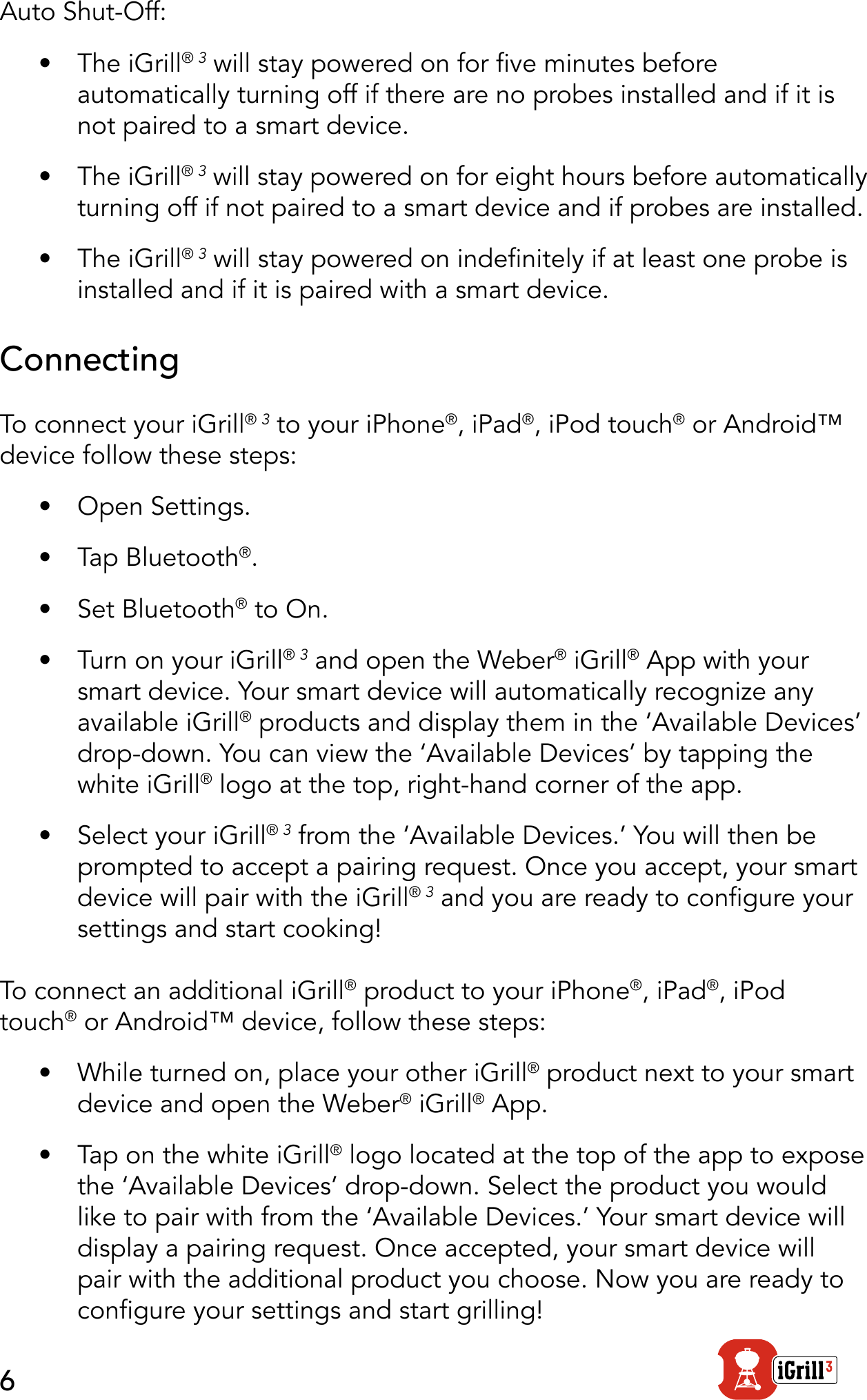 6Auto Shut-Off:•  The iGrill® 3 will stay powered on for ve minutes before automatically turning off if there are no probes installed and if it is not paired to a smart device. •  The iGrill® 3 will stay powered on for eight hours before automatically turning off if not paired to a smart device and if probes are installed. •  The iGrill® 3 will stay powered on indenitely if at least one probe is installed and if it is paired with a smart device.  ConnectingTo connect your iGrill® 3 to your iPhone®, iPad®, iPod touch® or Android™ device follow these steps:•  Open Settings.•  Tap Bluetooth®.•  Set Bluetooth® to On.•  Turn on your iGrill® 3 and open the Weber® iGrill® App with your smart device. Your smart device will automatically recognize any available iGrill® products and display them in the ‘Available Devices’ drop-down. You can view the ‘Available Devices’ by tapping the white iGrill® logo at the top, right-hand corner of the app.  •  Select your iGrill® 3 from the ‘Available Devices.’ You will then be prompted to accept a pairing request. Once you accept, your smart device will pair with the iGrill® 3 and you are ready to congure your settings and start cooking!To connect an additional iGrill® product to your iPhone®, iPad®, iPod touch® or Android™ device, follow these steps:•  While turned on, place your other iGrill® product next to your smart device and open the Weber® iGrill® App.  •  Tap on the white iGrill® logo located at the top of the app to expose the ‘Available Devices’ drop-down. Select the product you would like to pair with from the ‘Available Devices.’ Your smart device will display a pairing request. Once accepted, your smart device will pair with the additional product you choose. Now you are ready to congure your settings and start grilling!