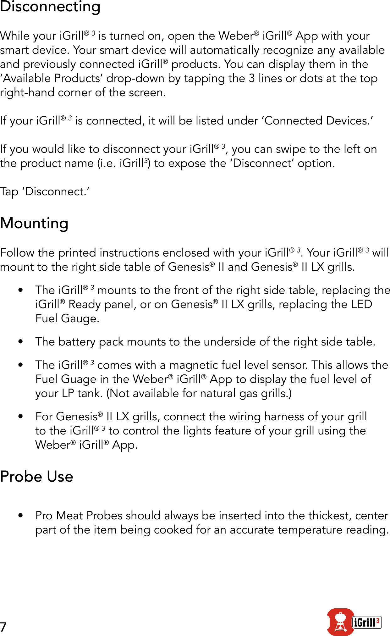 7DisconnectingWhile your iGrill® 3 is turned on, open the Weber® iGrill® App with your smart device. Your smart device will automatically recognize any available and previously connected iGrill® products. You can display them in the ‘Available Products’ drop-down by tapping the 3 lines or dots at the top right-hand corner of the screen.If your iGrill® 3 is connected, it will be listed under ‘Connected Devices.’If you would like to disconnect your iGrill® 3, you can swipe to the left on the product name (i.e. iGrill3) to expose the ‘Disconnect’ option.Tap ‘Disconnect.’MountingFollow the printed instructions enclosed with your iGrill® 3. Your iGrill® 3 will mount to the right side table of Genesis® II and Genesis® II LX grills.•  The iGrill® 3 mounts to the front of the right side table, replacing the iGrill® Ready panel, or on Genesis® II LX grills, replacing the LED Fuel Gauge.  •  The battery pack mounts to the underside of the right side table.•  The iGrill® 3 comes with a magnetic fuel level sensor. This allows the Fuel Guage in the Weber® iGrill® App to display the fuel level of your LP tank. (Not available for natural gas grills.)•  For Genesis® II LX grills, connect the wiring harness of your grill to the iGrill® 3 to control the lights feature of your grill using the Weber® iGrill® App.Probe Use•  Pro Meat Probes should always be inserted into the thickest, center part of the item being cooked for an accurate temperature reading.