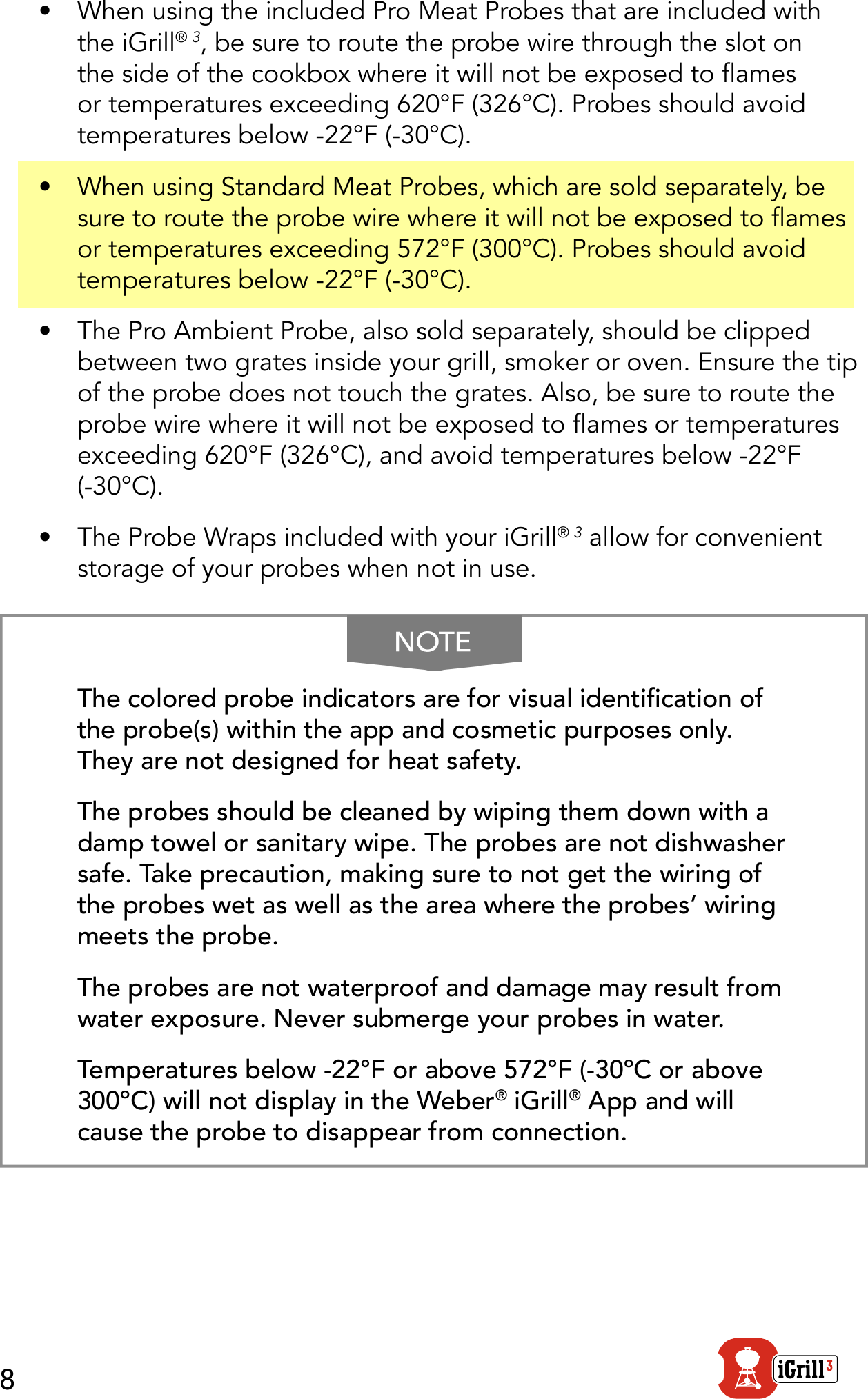 8•  When using the included Pro Meat Probes that are included with the iGrill® 3, be sure to route the probe wire through the slot on the side of the cookbox where it will not be exposed to ames or temperatures exceeding 620°F (326°C). Probes should avoid temperatures below -22°F (-30°C).•  When using Standard Meat Probes, which are sold separately, be sure to route the probe wire where it will not be exposed to ames or temperatures exceeding 572°F (300°C). Probes should avoid temperatures below -22°F (-30°C).•  The Pro Ambient Probe, also sold separately, should be clipped between two grates inside your grill, smoker or oven. Ensure the tip of the probe does not touch the grates. Also, be sure to route the probe wire where it will not be exposed to ames or temperatures exceeding 620°F (326°C), and avoid temperatures below -22°F (-30°C).•  The Probe Wraps included with your iGrill® 3 allow for convenient storage of your probes when not in use.The colored probe indicators are for visual identication of the probe(s) within the app and cosmetic purposes only. They are not designed for heat safety.The probes should be cleaned by wiping them down with a damp towel or sanitary wipe. The probes are not dishwasher safe. Take precaution, making sure to not get the wiring of the probes wet as well as the area where the probes’ wiring meets the probe. The probes are not waterproof and damage may result from water exposure. Never submerge your probes in water. Temperatures below -22°F or above 572°F (-30ºC or above 300ºC) will not display in the Weber® iGrill® App and will cause the probe to disappear from connection.