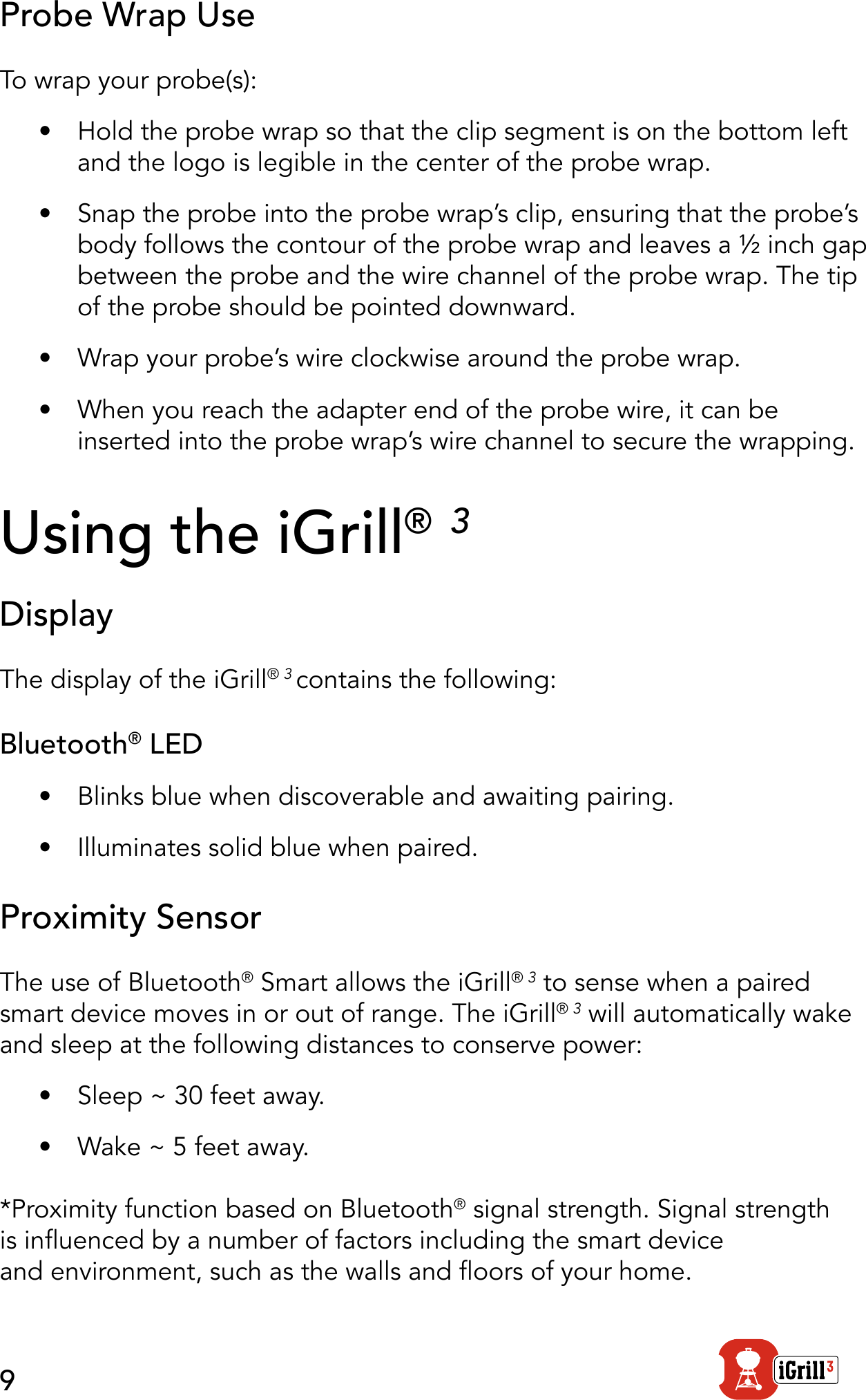 9Probe Wrap UseTo wrap your probe(s):•  Hold the probe wrap so that the clip segment is on the bottom left and the logo is legible in the center of the probe wrap.•  Snap the probe into the probe wrap’s clip, ensuring that the probe’s body follows the contour of the probe wrap and leaves a ½ inch gap between the probe and the wire channel of the probe wrap. The tip of the probe should be pointed downward.•  Wrap your probe’s wire clockwise around the probe wrap.   •  When you reach the adapter end of the probe wire, it can be inserted into the probe wrap’s wire channel to secure the wrapping.Using the iGrill® 3Display The display of the iGrill® 3 contains the following:Bluetooth® LED•  Blinks blue when discoverable and awaiting pairing.•  Illuminates solid blue when paired.Proximity SensorThe use of Bluetooth® Smart allows the iGrill® 3 to sense when a paired smart device moves in or out of range. The iGrill® 3 will automatically wake and sleep at the following distances to conserve power:•  Sleep ~ 30 feet away.•  Wake ~ 5 feet away. *Proximity function based on Bluetooth® signal strength. Signal strength is inuenced by a number of factors including the smart device  and environment, such as the walls and oors of your home. 