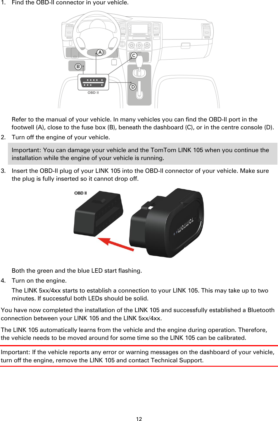 12    1. Find the OBD-II connector in your vehicle.  Refer to the manual of your vehicle. In many vehicles you can find the OBD-II port in the footwell (A), close to the fuse box (B), beneath the dashboard (C), or in the centre console (D). 2. Turn off the engine of your vehicle. Important: You can damage your vehicle and the TomTom LINK 105 when you continue the installation while the engine of your vehicle is running. 3. Insert the OBD-II plug of your LINK 105 into the OBD-II connector of your vehicle. Make sure the plug is fully inserted so it cannot drop off.  Both the green and the blue LED start flashing. 4. Turn on the engine. The LINK 5xx/4xx starts to establish a connection to your LINK 105. This may take up to two minutes. If successful both LEDs should be solid. You have now completed the installation of the LINK 105 and successfully established a Bluetooth connection between your LINK 105 and the LINK 5xx/4xx. The LINK 105 automatically learns from the vehicle and the engine during operation. Therefore, the vehicle needs to be moved around for some time so the LINK 105 can be calibrated. Important: If the vehicle reports any error or warning messages on the dashboard of your vehicle, turn off the engine, remove the LINK 105 and contact Technical Support. 