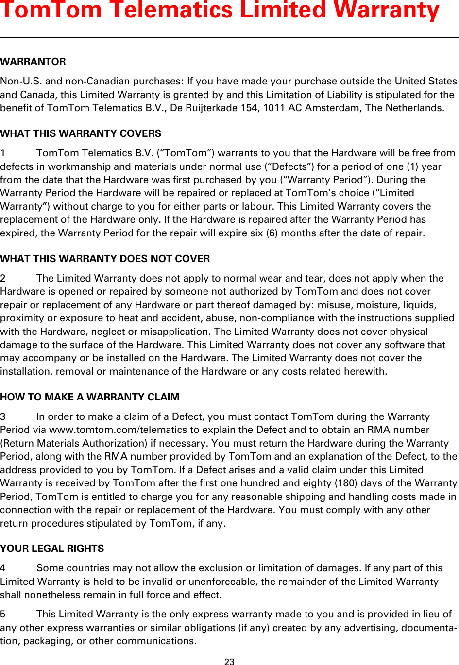 23    WARRANTOR Non-U.S. and non-Canadian purchases: If you have made your purchase outside the United States and Canada, this Limited Warranty is granted by and this Limitation of Liability is stipulated for the benefit of TomTom Telematics B.V., De Ruijterkade 154, 1011 AC Amsterdam, The Netherlands.   WHAT THIS WARRANTY COVERS 1  TomTom Telematics B.V. (“TomTom”) warrants to you that the Hardware will be free from defects in workmanship and materials under normal use (“Defects”) for a period of one (1) year from the date that the Hardware was first purchased by you (“Warranty Period”). During the Warranty Period the Hardware will be repaired or replaced at TomTom’s choice (“Limited Warranty”) without charge to you for either parts or labour. This Limited Warranty covers the replacement of the Hardware only. If the Hardware is repaired after the Warranty Period has expired, the Warranty Period for the repair will expire six (6) months after the date of repair. WHAT THIS WARRANTY DOES NOT COVER 2  The Limited Warranty does not apply to normal wear and tear, does not apply when the Hardware is opened or repaired by someone not authorized by TomTom and does not cover repair or replacement of any Hardware or part thereof damaged by: misuse, moisture, liquids, proximity or exposure to heat and accident, abuse, non-compliance with the instructions supplied with the Hardware, neglect or misapplication. The Limited Warranty does not cover physical damage to the surface of the Hardware. This Limited Warranty does not cover any software that may accompany or be installed on the Hardware. The Limited Warranty does not cover the installation, removal or maintenance of the Hardware or any costs related herewith. HOW TO MAKE A WARRANTY CLAIM 3  In order to make a claim of a Defect, you must contact TomTom during the Warranty Period via www.tomtom.com/telematics to explain the Defect and to obtain an RMA number (Return Materials Authorization) if necessary. You must return the Hardware during the Warranty Period, along with the RMA number provided by TomTom and an explanation of the Defect, to the address provided to you by TomTom. If a Defect arises and a valid claim under this Limited Warranty is received by TomTom after the first one hundred and eighty (180) days of the Warranty Period, TomTom is entitled to charge you for any reasonable shipping and handling costs made in connection with the repair or replacement of the Hardware. You must comply with any other return procedures stipulated by TomTom, if any. YOUR LEGAL RIGHTS 4  Some countries may not allow the exclusion or limitation of damages. If any part of this Limited Warranty is held to be invalid or unenforceable, the remainder of the Limited Warranty shall nonetheless remain in full force and effect. 5  This Limited Warranty is the only express warranty made to you and is provided in lieu of any other express warranties or similar obligations (if any) created by any advertising, documenta-tion, packaging, or other communications. TomTom Telematics Limited Warranty 