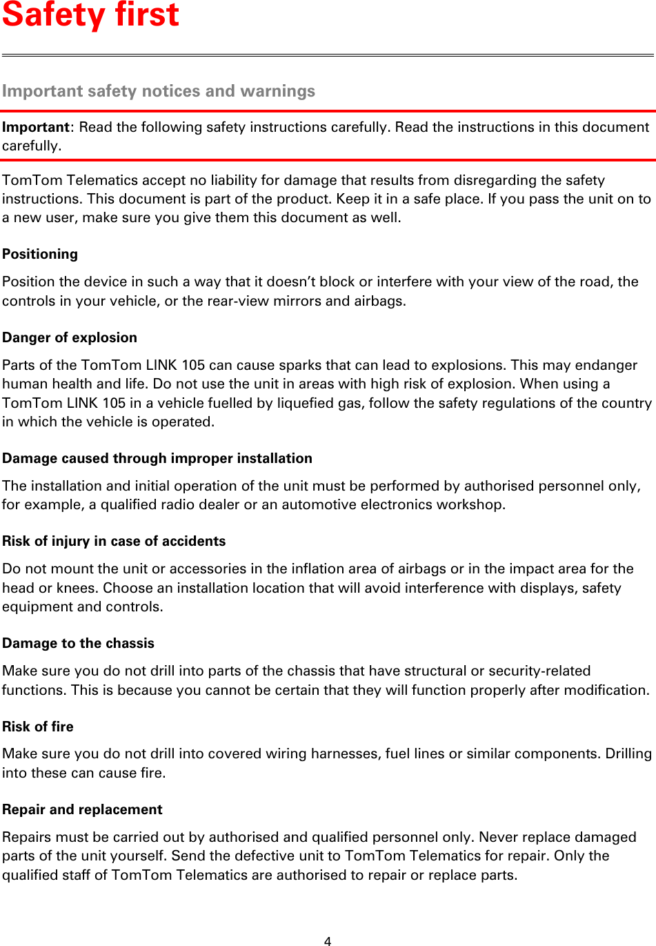 4    Important safety notices and warnings Important: Read the following safety instructions carefully. Read the instructions in this document carefully. TomTom Telematics accept no liability for damage that results from disregarding the safety instructions. This document is part of the product. Keep it in a safe place. If you pass the unit on to a new user, make sure you give them this document as well. Positioning Position the device in such a way that it doesn’t block or interfere with your view of the road, the controls in your vehicle, or the rear-view mirrors and airbags. Danger of explosion Parts of the TomTom LINK 105 can cause sparks that can lead to explosions. This may endanger human health and life. Do not use the unit in areas with high risk of explosion. When using a TomTom LINK 105 in a vehicle fuelled by liquefied gas, follow the safety regulations of the country in which the vehicle is operated. Damage caused through improper installation The installation and initial operation of the unit must be performed by authorised personnel only, for example, a qualified radio dealer or an automotive electronics workshop. Risk of injury in case of accidents Do not mount the unit or accessories in the inflation area of airbags or in the impact area for the head or knees. Choose an installation location that will avoid interference with displays, safety equipment and controls. Damage to the chassis Make sure you do not drill into parts of the chassis that have structural or security-related functions. This is because you cannot be certain that they will function properly after modification. Risk of fire Make sure you do not drill into covered wiring harnesses, fuel lines or similar components. Drilling into these can cause fire. Repair and replacement Repairs must be carried out by authorised and qualified personnel only. Never replace damaged parts of the unit yourself. Send the defective unit to TomTom Telematics for repair. Only the qualified staff of TomTom Telematics are authorised to repair or replace parts. Safety first 