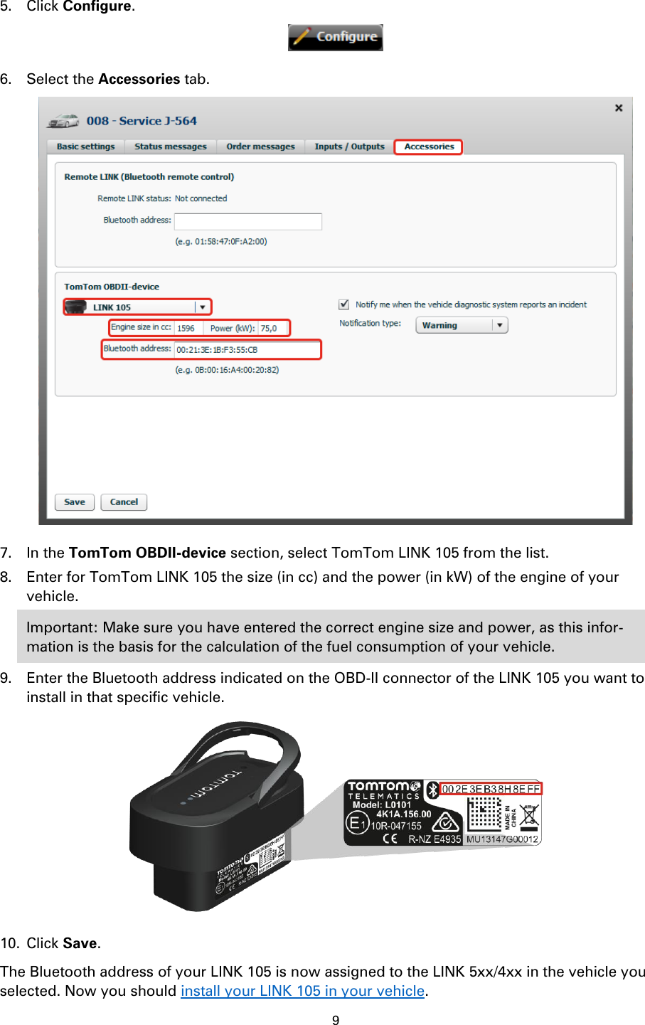 9    5. Click Configure.  6. Select the Accessories tab.  7. In the TomTom OBDII-device section, select TomTom LINK 105 from the list. 8. Enter for TomTom LINK 105 the size (in cc) and the power (in kW) of the engine of your vehicle. Important: Make sure you have entered the correct engine size and power, as this infor-mation is the basis for the calculation of the fuel consumption of your vehicle. 9. Enter the Bluetooth address indicated on the OBD-II connector of the LINK 105 you want to install in that specific vehicle.  10. Click Save. The Bluetooth address of your LINK 105 is now assigned to the LINK 5xx/4xx in the vehicle you selected. Now you should install your LINK 105 in your vehicle.  