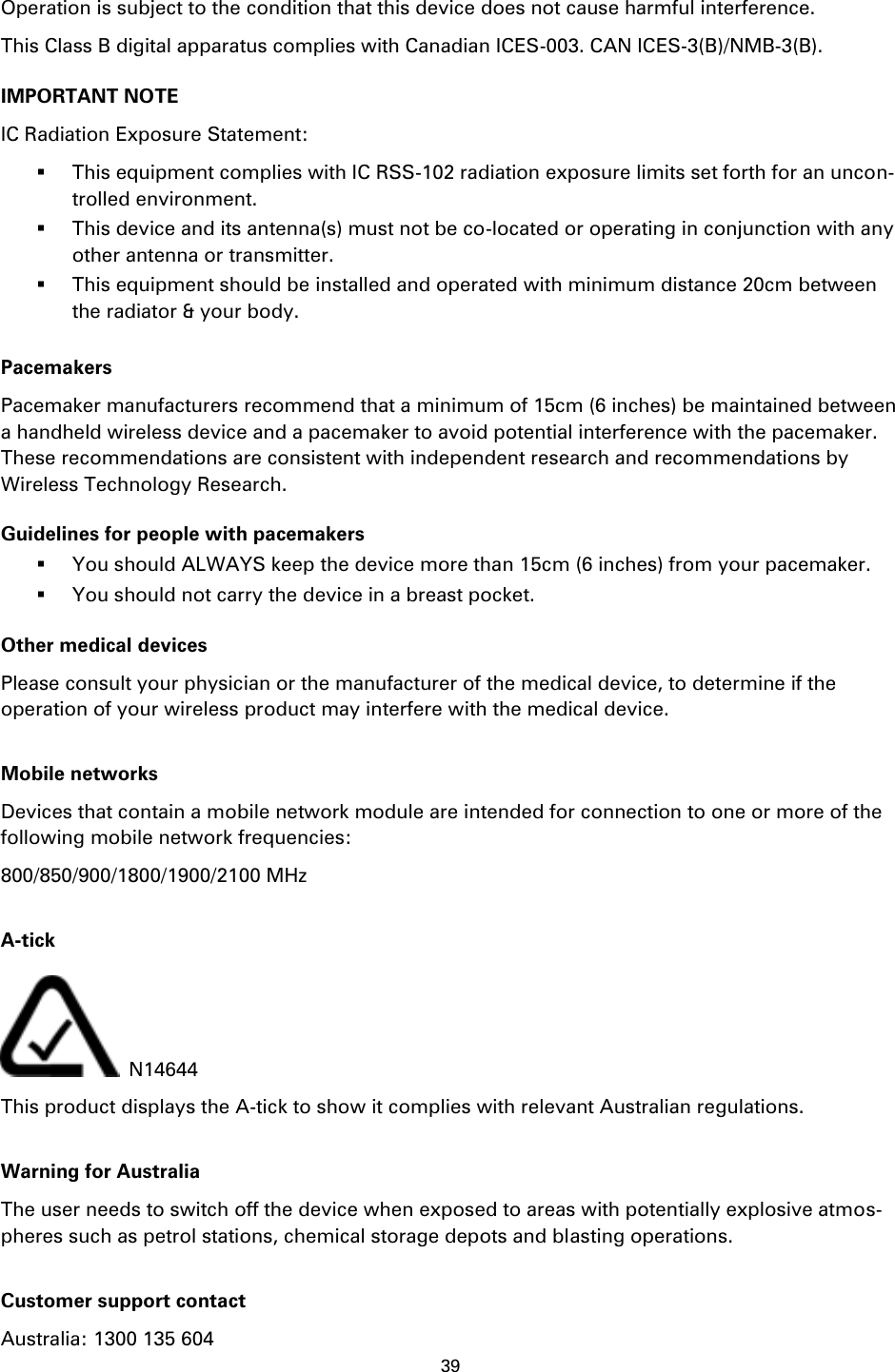 39    Operation is subject to the condition that this device does not cause harmful interference. This Class B digital apparatus complies with Canadian ICES-003. CAN ICES-3(B)/NMB-3(B). IMPORTANT NOTE IC Radiation Exposure Statement:  This equipment complies with IC RSS-102 radiation exposure limits set forth for an uncon-trolled environment.  This device and its antenna(s) must not be co-located or operating in conjunction with any other antenna or transmitter.  This equipment should be installed and operated with minimum distance 20cm between the radiator &amp; your body.  Pacemakers Pacemaker manufacturers recommend that a minimum of 15cm (6 inches) be maintained between a handheld wireless device and a pacemaker to avoid potential interference with the pacemaker. These recommendations are consistent with independent research and recommendations by Wireless Technology Research. Guidelines for people with pacemakers  You should ALWAYS keep the device more than 15cm (6 inches) from your pacemaker.  You should not carry the device in a breast pocket. Other medical devices Please consult your physician or the manufacturer of the medical device, to determine if the operation of your wireless product may interfere with the medical device.  Mobile networks Devices that contain a mobile network module are intended for connection to one or more of the following mobile network frequencies: 800/850/900/1800/1900/2100 MHz  A-tick  N14644 This product displays the A-tick to show it complies with relevant Australian regulations.  Warning for Australia The user needs to switch off the device when exposed to areas with potentially explosive atmos-pheres such as petrol stations, chemical storage depots and blasting operations.  Customer support contact Australia: 1300 135 604 