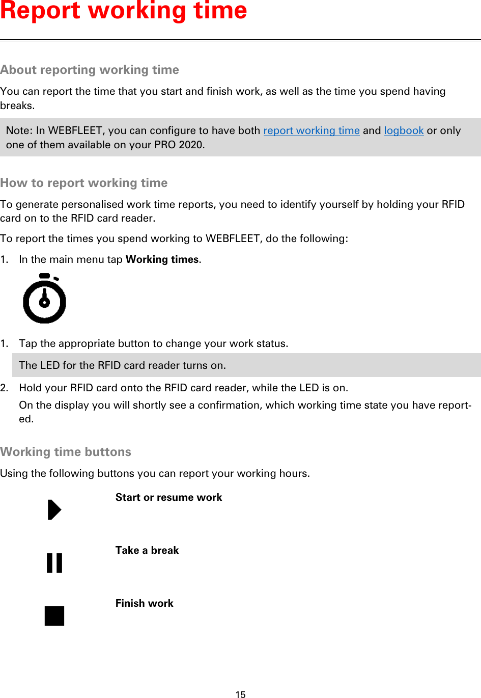 15    About reporting working time You can report the time that you start and finish work, as well as the time you spend having breaks. Note: In WEBFLEET, you can configure to have both report working time and logbook or only one of them available on your PRO 2020.  How to report working time To generate personalised work time reports, you need to identify yourself by holding your RFID card on to the RFID card reader. To report the times you spend working to WEBFLEET, do the following: 1. In the main menu tap Working times.  1. Tap the appropriate button to change your work status. The LED for the RFID card reader turns on. 2. Hold your RFID card onto the RFID card reader, while the LED is on. On the display you will shortly see a confirmation, which working time state you have report-ed.  Working time buttons Using the following buttons you can report your working hours.   Start or resume work   Take a break   Finish work  Report working time 