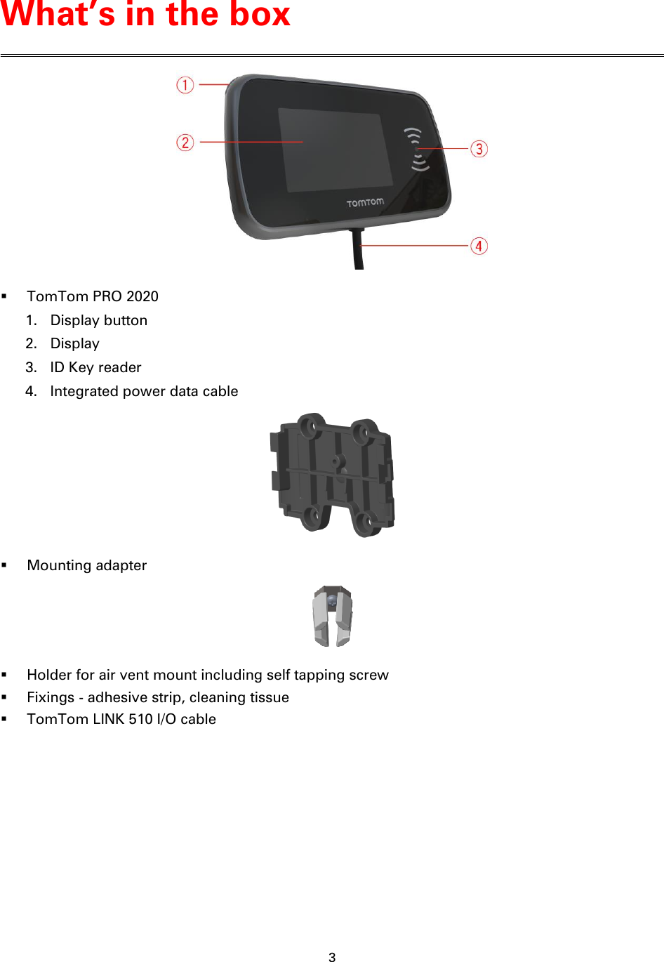 3      TomTom PRO 2020 1. Display button 2. Display 3. ID Key reader 4. Integrated power data cable   Mounting adapter   Holder for air vent mount including self tapping screw  Fixings - adhesive strip, cleaning tissue  TomTom LINK 510 I/O cable What’s in the box 
