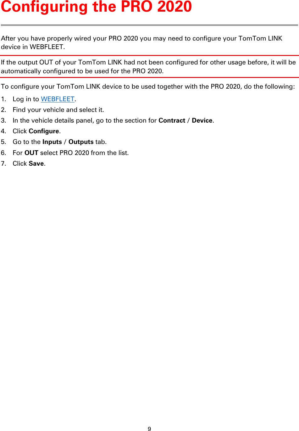 9    After you have properly wired your PRO 2020 you may need to configure your TomTom LINK device in WEBFLEET. If the output OUT of your TomTom LINK had not been configured for other usage before, it will be automatically configured to be used for the PRO 2020. To configure your TomTom LINK device to be used together with the PRO 2020, do the following: 1. Log in to WEBFLEET. 2. Find your vehicle and select it. 3. In the vehicle details panel, go to the section for Contract / Device. 4. Click Configure. 5. Go to the Inputs / Outputs tab. 6. For OUT select PRO 2020 from the list. 7. Click Save. Configuring the PRO 2020 