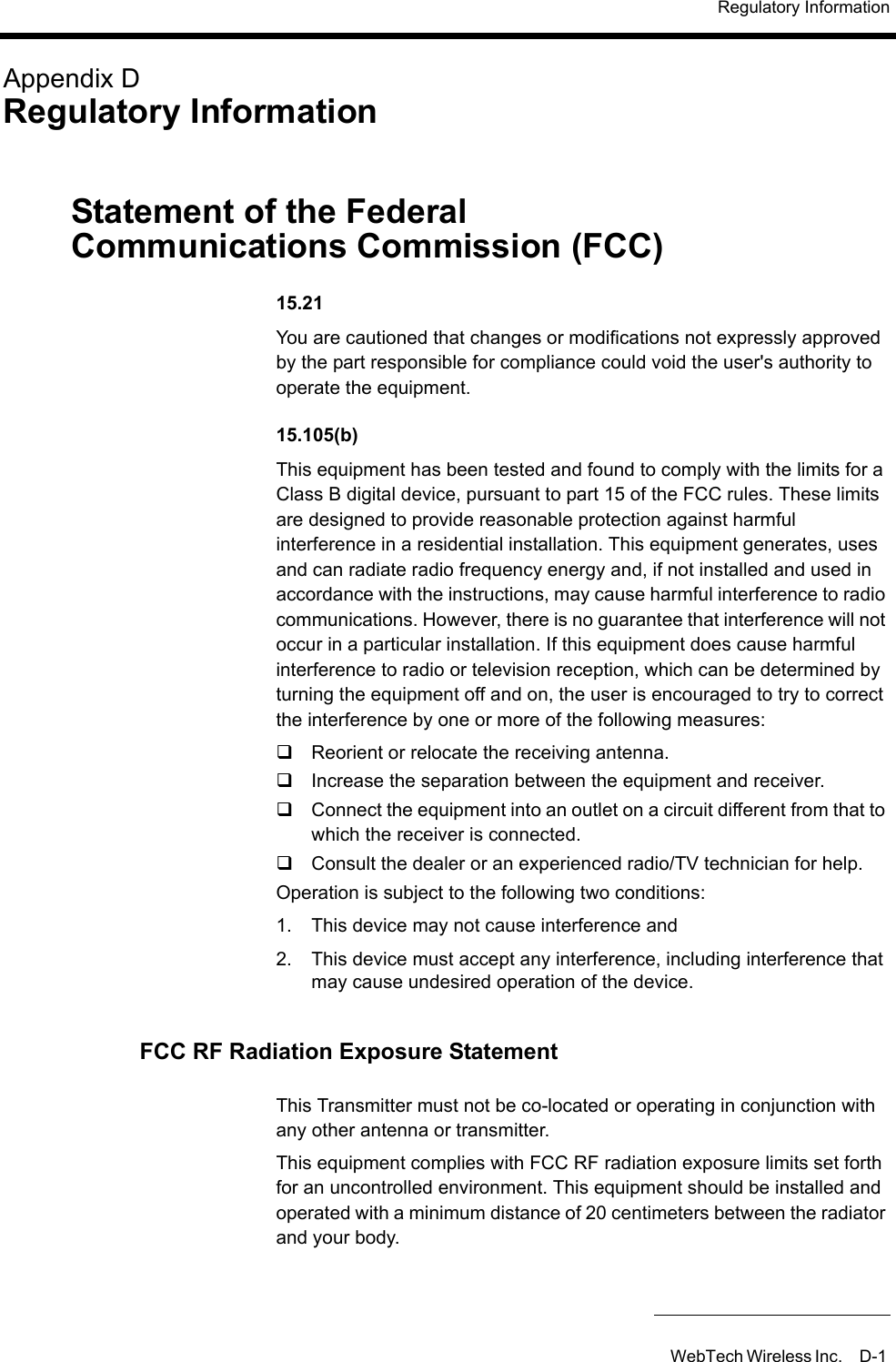 Regulatory InformationWebTech Wireless Inc. D-1 Appendix DRegulatory InformationStatement of the Federal Communications Commission (FCC) 15.21You are cautioned that changes or modifications not expressly approved by the part responsible for compliance could void the user&apos;s authority to operate the equipment.15.105(b)This equipment has been tested and found to comply with the limits for a Class B digital device, pursuant to part 15 of the FCC rules. These limits are designed to provide reasonable protection against harmful interference in a residential installation. This equipment generates, uses and can radiate radio frequency energy and, if not installed and used in accordance with the instructions, may cause harmful interference to radio communications. However, there is no guarantee that interference will not occur in a particular installation. If this equipment does cause harmful interference to radio or television reception, which can be determined by turning the equipment off and on, the user is encouraged to try to correct the interference by one or more of the following measures:Reorient or relocate the receiving antenna.Increase the separation between the equipment and receiver.Connect the equipment into an outlet on a circuit different from that to which the receiver is connected.Consult the dealer or an experienced radio/TV technician for help.Operation is subject to the following two conditions:1. This device may not cause interference and2. This device must accept any interference, including interference that may cause undesired operation of the device.FCC RF Radiation Exposure StatementThis Transmitter must not be co-located or operating in conjunction with any other antenna or transmitter.This equipment complies with FCC RF radiation exposure limits set forth for an uncontrolled environment. This equipment should be installed and operated with a minimum distance of 20 centimeters between the radiator and your body.