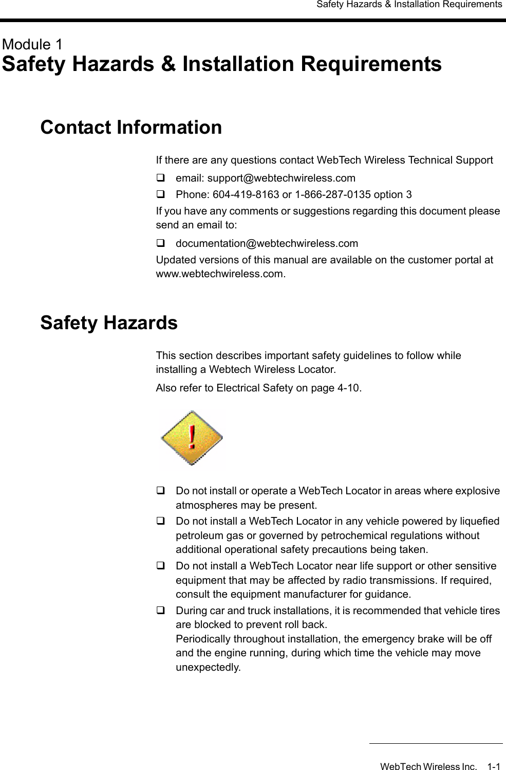 Safety Hazards &amp; Installation RequirementsWebTech Wireless Inc. 1-1 Module 1Safety Hazards &amp; Installation RequirementsContact InformationIf there are any questions contact WebTech Wireless Technical Support email: support@webtechwireless.com Phone: 604-419-8163 or 1-866-287-0135 option 3If you have any comments or suggestions regarding this document please send an email to:documentation@webtechwireless.comUpdated versions of this manual are available on the customer portal at www.webtechwireless.com. Safety HazardsThis section describes important safety guidelines to follow while installing a Webtech Wireless Locator.Also refer to Electrical Safety on page 4-10.Do not install or operate a WebTech Locator in areas where explosive atmospheres may be present.Do not install a WebTech Locator in any vehicle powered by liquefied petroleum gas or governed by petrochemical regulations without additional operational safety precautions being taken.Do not install a WebTech Locator near life support or other sensitive equipment that may be affected by radio transmissions. If required, consult the equipment manufacturer for guidance.During car and truck installations, it is recommended that vehicle tires are blocked to prevent roll back.Periodically throughout installation, the emergency brake will be off and the engine running, during which time the vehicle may move unexpectedly.
