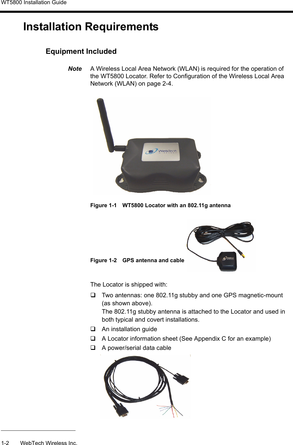 WT5800 Installation Guide1-2 WebTech Wireless Inc.Installation RequirementsEquipment IncludedNote  A Wireless Local Area Network (WLAN) is required for the operation of the WT5800 Locator. Refer to Configuration of the Wireless Local Area Network (WLAN) on page 2-4.Figure 1-1 WT5800 Locator with an 802.11g antenna Figure 1-2 GPS antenna and cableThe Locator is shipped with:Two antennas: one 802.11g stubby and one GPS magnetic-mount (as shown above).The 802.11g stubby antenna is attached to the Locator and used in both typical and covert installations.An installation guideA Locator information sheet (See Appendix C for an example)A power/serial data cable