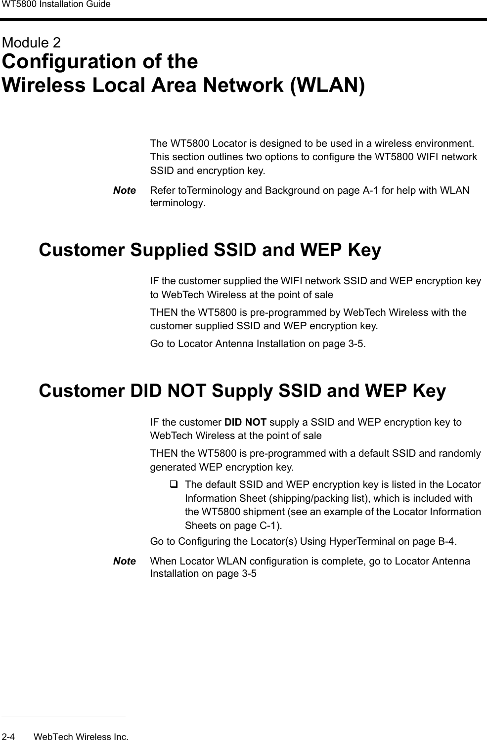 WT5800 Installation Guide2-4 WebTech Wireless Inc.Module 2Configuration of the Wireless Local Area Network (WLAN)The WT5800 Locator is designed to be used in a wireless environment. This section outlines two options to configure the WT5800 WIFI network SSID and encryption key.Note  Refer toTerminology and Background on page A-1 for help with WLAN terminology.Customer Supplied SSID and WEP KeyIF the customer supplied the WIFI network SSID and WEP encryption key to WebTech Wireless at the point of sale THEN the WT5800 is pre-programmed by WebTech Wireless with the customer supplied SSID and WEP encryption key.Go to Locator Antenna Installation on page 3-5.Customer DID NOT Supply SSID and WEP Key IF the customer DID NOT supply a SSID and WEP encryption key to WebTech Wireless at the point of saleTHEN the WT5800 is pre-programmed with a default SSID and randomly generated WEP encryption key. The default SSID and WEP encryption key is listed in the Locator Information Sheet (shipping/packing list), which is included with the WT5800 shipment (see an example of the Locator Information Sheets on page C-1).Go to Configuring the Locator(s) Using HyperTerminal on page B-4.Note  When Locator WLAN configuration is complete, go to Locator Antenna Installation on page 3-5