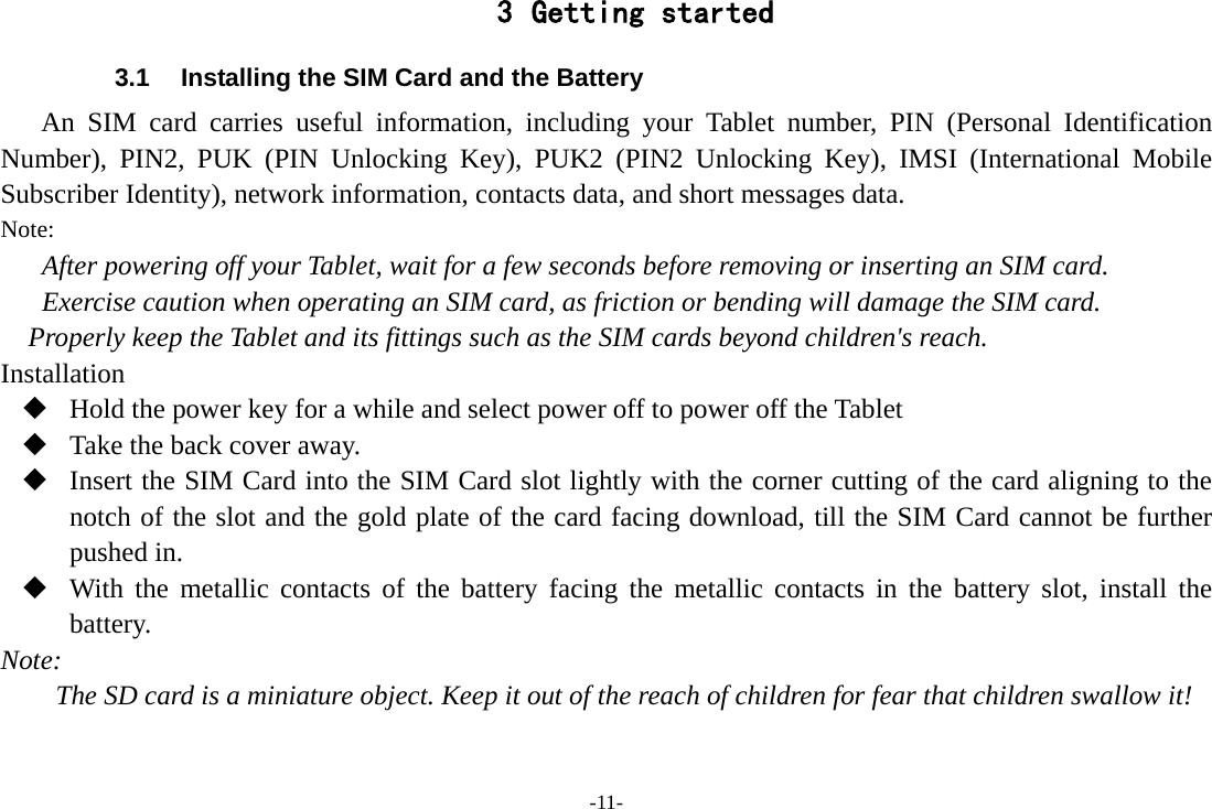 -11- 3 Getting started 3.1 Installing the SIM Card and the Battery An SIM card carries useful information, including your Tablet number, PIN  (Personal Identification Number), PIN2, PUK (PIN Unlocking Key), PUK2  (PIN2 Unlocking Key), IMSI  (International Mobile Subscriber Identity), network information, contacts data, and short messages data. Note: After powering off your Tablet, wait for a few seconds before removing or inserting an SIM card. Exercise caution when operating an SIM card, as friction or bending will damage the SIM card. Properly keep the Tablet and its fittings such as the SIM cards beyond children&apos;s reach. Installation  Hold the power key for a while and select power off to power off the Tablet  Take the back cover away.  Insert the SIM Card into the SIM Card slot lightly with the corner cutting of the card aligning to the notch of the slot and the gold plate of the card facing download, till the SIM Card cannot be further pushed in.  With the metallic contacts of the battery facing the metallic contacts in the battery slot, install the battery. Note: The SD card is a miniature object. Keep it out of the reach of children for fear that children swallow it! 
