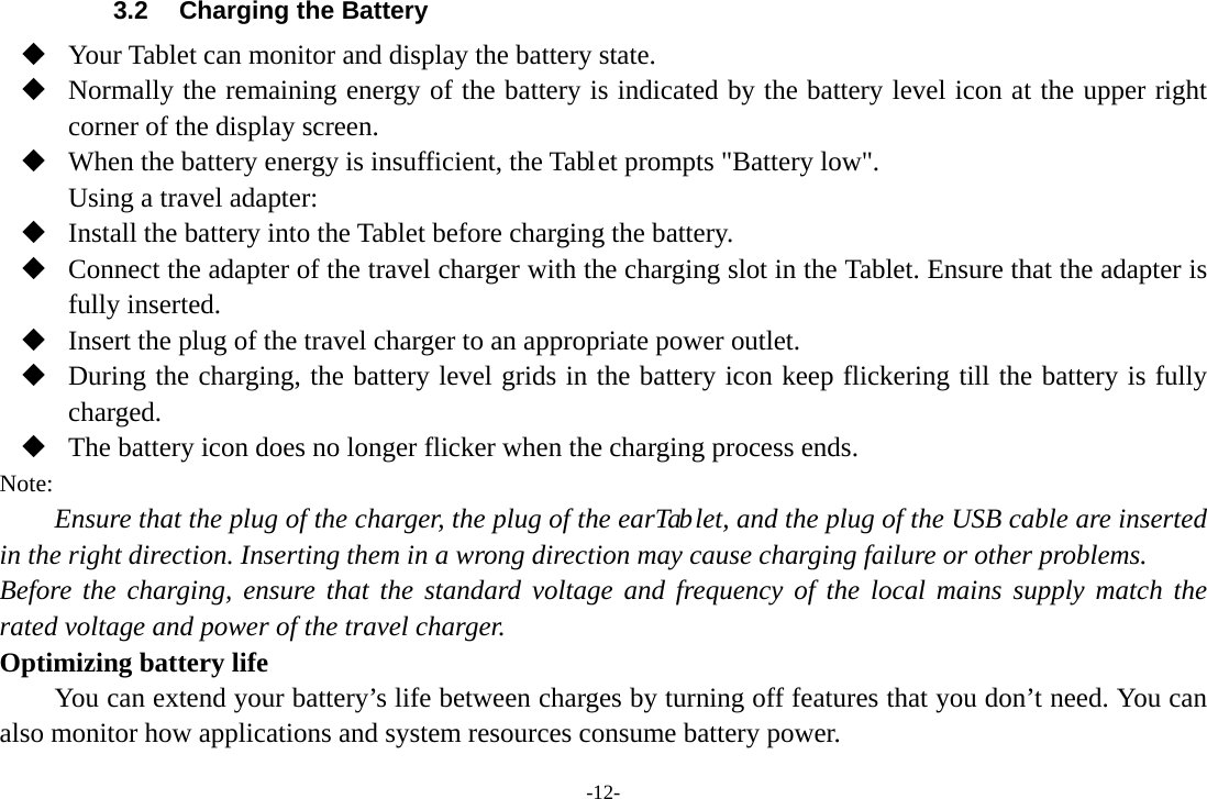 -12- 3.2  Charging the Battery  Your Tablet can monitor and display the battery state.  Normally the remaining energy of the battery is indicated by the battery level icon at the upper right corner of the display screen.  When the battery energy is insufficient, the Tablet prompts &quot;Battery low&quot;.   Using a travel adapter:  Install the battery into the Tablet before charging the battery.  Connect the adapter of the travel charger with the charging slot in the Tablet. Ensure that the adapter is fully inserted.  Insert the plug of the travel charger to an appropriate power outlet.  During the charging, the battery level grids in the battery icon keep flickering till the battery is fully charged.  The battery icon does no longer flicker when the charging process ends. Note: Ensure that the plug of the charger, the plug of the earTab let, and the plug of the USB cable are inserted in the right direction. Inserting them in a wrong direction may cause charging failure or other problems. Before the charging, ensure that the standard voltage and frequency of the local mains supply match the rated voltage and power of the travel charger. Optimizing battery life You can extend your battery’s life between charges by turning off features that you don’t need. You can also monitor how applications and system resources consume battery power.   