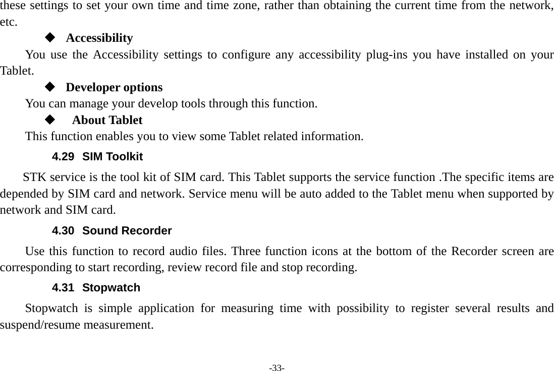 -33- these settings to set your own time and time zone, rather than obtaining the current time from the network, etc.  Accessibility You use the Accessibility settings to configure any accessibility plug-ins you have installed on your Tablet.  Developer options     You can manage your develop tools through this function.   About Tablet   This function enables you to view some Tablet related information. 4.29 SIM Toolkit STK service is the tool kit of SIM card. This Tablet supports the service function .The specific items are depended by SIM card and network. Service menu will be auto added to the Tablet menu when supported by network and SIM card. 4.30 Sound Recorder Use this function to record audio files. Three function icons at the bottom of the Recorder screen are corresponding to start recording, review record file and stop recording. 4.31 Stopwatch Stopwatch is simple application for measuring time with possibility to register several results and suspend/resume measurement. 