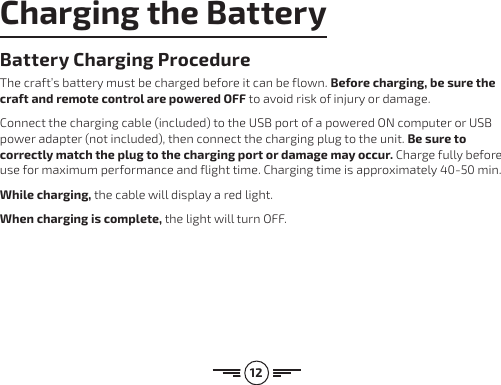 12Charging the BatteryBattery Charging Procedure The craft’s battery must be charged before it can be flown. Before charging, be sure  the craft and remote control are powered OFF to avoid risk of injury or damage. Connect the charging cable (included) to the USB port of a powered ON computer or USB power adapter (not included), then connect the charging plug to the unit. Be sure to correctly match the plug to the charging port or damage may occur. Charge fully before use for maximum performance and flight time. Charging time is approximately 40-50 min.While charging, the cable will display a red light. When charging is complete, the light will turn OFF.