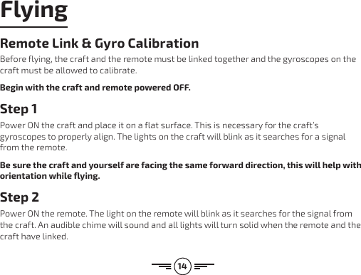 14FlyingRemote Link &amp; Gyro CalibrationBefore flying, the craft and the remote must be linked together and the gyroscopes on the craft must be allowed to calibrate.Begin with the craft and remote powered OFF.Step 1Power ON the craft and place it on a flat surface. This is necessary for the craft’s gyroscopes to properly align. The lights on the craft will blink as it searches for a signal from the remote.Be sure the craft and yourself are facing the same forward direction, this will help with orientation while flying.Step 2Power ON the remote. The light on the remote will blink as it searches for the signal from the craft. An audible chime will sound and all lights will turn solid when the remote and the craft have linked.