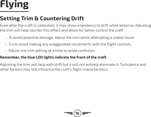 16Setting Trim &amp; Countering DriftEven after the craft is calibrated, it may show a tendency to drift while airborne. Adjusting the trim will help counter this effect and allow for better control the craft. •  To avoid potential damage, adjust the trim while attempting a stable hover. •  Try to avoid making any exaggerated movements with the flight controls. •  Adjust one trim setting at a time to avoid confusion.Remember, the blue LED lights indicate the front of the craft.Adjusting the trim will help with drift but it will not entirely eliminate it. Turbulence and other factors may still influence the craft’s flight characteristics.Flying