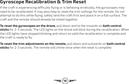 19Gyroscope Recalibration &amp; Trim ResetIf the craft is experiencing difficulty flying or is behaving erratically, the gyroscopes may need to be recalibrated. It may also help to reset the trim settings for the remote. Do not attempt to do this while flying, safely land the craft first and place it on a flat surface. The craft and the remote should already be linked together.To reset the gyroscopes on the drone, pull down and to the inwards on both control sticks for 2-3 seconds. The LED lights on the drone will blink during the recalibration. When the LED lights have stopped blinking and return to solid the recalibration is complete and the craft is ready to fly.To reset the trim adjustments on the remote, pull down and outwards on both control sticks for 2-3 seconds. The remote will chime once when the reset is complete.