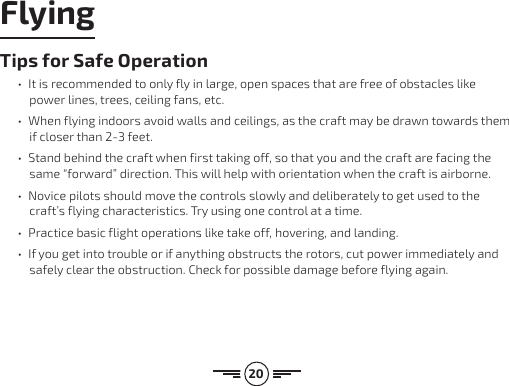 20Tips for Safe Operation•  It is recommended to only fly in large, open spaces that are free of obstacles like power lines, trees, ceiling fans, etc.•  When flying indoors avoid walls and ceilings, as the craft may be drawn towards them if closer than 2-3 feet.•  Stand behind the craft when first taking off, so that you and the craft are facing the same “forward” direction. This will help with orientation when the craft is airborne. •  Novice pilots should move the controls slowly and deliberately to get used to the craft’s flying characteristics. Try using one control at a time. •  Practice basic flight operations like take off, hovering, and landing.•  If you get into trouble or if anything obstructs the rotors, cut power immediately and safely clear the obstruction. Check for possible damage before flying again. Flying