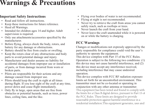 Important Safety Instructions•Read and follow all instructions.•Keep these instructions for future reference.•Heed all Warnings.•Intended for children ages 14 and higher. Adult supervision is required.•Only use attachments/accessories specied by themanufacturer. •Before ying, always check the body, rotors, and battery for any damage or obstructions.•Battery should be free from cracks or swelling.•Keep the rotors clear of any obstructions and bodyparts to avoid potential damage and injury.•Manufacturer and dealer assume no liability for accidental damages from improper use or installationof parts, or from damage incurred from worn or broken parts.•Pilots are responsible for their actions and anydamage caused from improper use.•Pilots should keep the craft in sight at all times during ight. If you lose sight of the craft at any time,power down and cease ight immediately.•Only y in large, open areas that are free from obstacles or potential hazards, such as trees, powerlines, ceiling fans, and the like.•Flying over bodies of water is not recommended.•Flying at night is not recommended.•Never try to retrieve the craft from areas you cannot safely reach, such as rooftops or trees.•Never launch the craft from your hand.•Never leave the craft unattended while it is poweredon or while the battery is charging.FCC Warnings Changes or modifications not expressly approved by the party responsible for compliance could void the user’s authority to operate the equipment.This device complies with Part 15 of the FCC Rules. Operation is subject to the following two conditions: (1) this device may not cause harmful interference, and (2) this device must accept any interference received, including interference that may cause undesired operation.This device complies with FCC RF radiation exposure limits set forth for an uncontrolled environment. This transmitter must not be co-located or operating in conjunction with any other antenna or transmitter.This equipment has been tested and found to comply with the limits for a Class B digital device, pursuant to Part 15 of the FCC Rules. These limits are designed to provide reasonable protection against harmful interference in a residential installation.This equipment generates, uses and Warnings &amp; Precautions