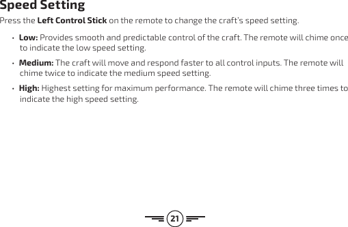 21Speed SettingPress the Left Control Stick on the remote to change the craft’s speed setting.•  Low: Provides smooth and predictable control of the craft. The remote will chime once to indicate the low speed setting. •  Medium: The craft will move and respond faster to all control inputs. The remote will chime twice to indicate the medium speed setting. •  High: Highest setting for maximum performance. The remote will chime three times to indicate the high speed setting.