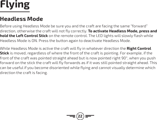 22Headless ModeBefore using Headless Mode be sure you and the craft are facing the same “forward” direction, otherwise the craft will not fly correctly. To activate Headless Mode, press and hold the Left Control Stick on the remote control. The LED lights will slowly flash while Headless Mode is ON. Press the button again to deactivate Headless Mode. While Headless Mode is active the craft will fly in whatever direction the Right Control Stick is moved, regardless of where the front of the craft is pointing. For example, if the front of the craft was pointed straight ahead but is now pointed right 90°, when you push forward on the stick the craft will fly forwards as if it was still pointed straight ahead. This can be useful if you become disoriented while flying and cannot visually determine which direction the craft is facing.Flying