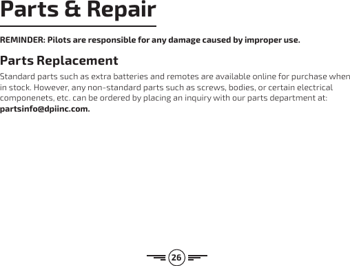 26Parts &amp; RepairREMINDER: Pilots are responsible for any damage caused by improper use. Parts Replacement Standard parts such as extra batteries and remotes are available online for purchase when in stock. However, any non-standard parts such as screws, bodies, or certain electrical componenets, etc. can be ordered by placing an inquiry with our parts department at: partsinfo@dpiinc.com.