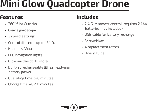 6Features•360° flips &amp; tricks• 6-axis gyroscope• 3 speed settings• Control distance: up to 164 ft.• Headless Mode• LED navigation lights• Glow-in-the-dark rotors• Built-in, rechargeable lithium-polymer battery power• Operating time: 5-6 minutes• Charge time: 40-50 minutesIncludes• 2.4 GHz remote control: requires 2 AAA batteries (not included)• USB cable for battery recharge• Screwdriver• 4 replacement rotors• User’s guideMini Glow Quadcopter Drone