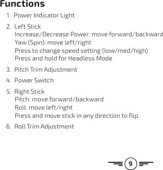 9Functions 1.  Power Indicator Light2.  Left Stick Increase/Decrease Power: move forward/backward Yaw (Spin): move left/right Press to change speed setting (low/med/high) Press and hold for Headless Mode3.  Pitch Trim Adjustment4.  Power Switch5.  Right Stick Pitch: move forward/backward Roll: move left/right Press and move stick in any direction to flip.6.  Roll Trim Adjustment