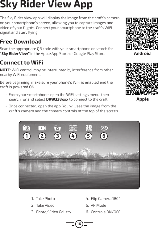 16Sky Rider View AppThe Sky Rider View app will display the image from the craft’s camera on your smartphone’s screen, allowing you to capture images and video of your flights. Connect your smartphone to the craft’s WiFi signal and start flying!Free DownloadScan the appropriate QR code with your smartphone or search for “Sky Rider View” in the Apple App Store or Google Play Store.Connect to WiFiNOTE: WiFi control may be interrupted by interference from other nearby WiFi equipment. Before beginning, make sure your phone’s WiFi is enabled and the craft is powered ON.  •From your smartphone, open the WiFi settings menu, then search for and select DRW328xxx to connect to the craft.  •Once connected, open the app. You will see the image from the craft’s camera and the camera controls at the top of the screen.1 2 3 4 5 61.  Take Photo2.  Take Video 3.  Photo/Video Gallery 4.  Flip Camera 180°5.  VR Mode6.  Controls ON/OFFAndroidApple