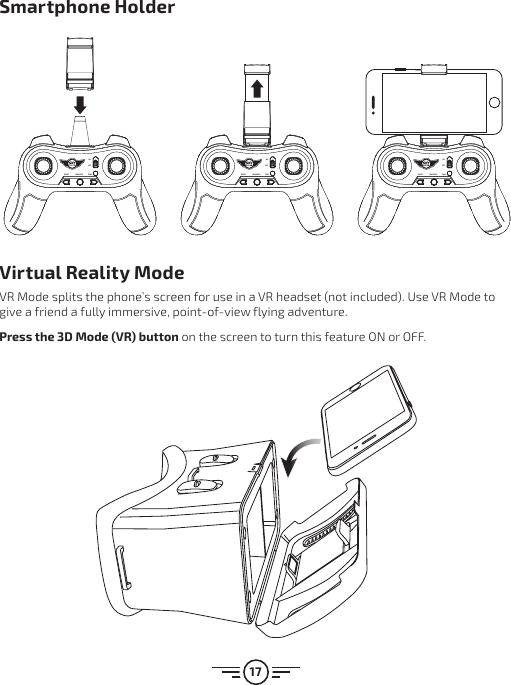 17Virtual Reality ModeVR Mode splits the phone’s screen for use in a VR headset (not included). Use VR Mode to give a friend a fully immersive, point-of-view flying adventure.Press the 3D Mode (VR) button on the screen to turn this feature ON or OFF.Smartphone HolderRESETHEADLESS TRIMONOFFRESETHEADLESS TRIMONOFFRESET HEADLESS TRIMONOFFRESET HEADLESS TRIMONOFFRESETHEADLESS TRIMONOFFRESETHEADLESS TRIMONOFFRESET HEADLESS TRIMONOFFRESET HEADLESS TRIMONOFFRESETHEADLESS TRIMONOFFRESETHEADLESS TRIMONOFFRESET HEADLESS TRIMONOFFRESET HEADLESS TRIMONOFF