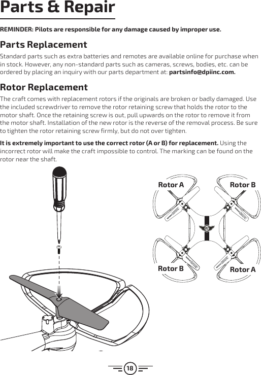 18Parts &amp; RepairREMINDER: Pilots are responsible for any damage caused by improper use. Parts Replacement Standard parts such as extra batteries and remotes are available online for purchase when in stock. However, any non-standard parts such as cameras, screws, bodies, etc. can be ordered by placing an inquiry with our parts department at: partsinfo@dpiinc.com.Rotor ReplacementThe craft comes with replacement rotors if the originals are broken or badly damaged. Use the included screwdriver to remove the rotor retaining screw that holds the rotor to the motor shaft. Once the retaining screw is out, pull upwards on the rotor to remove it from the motor shaft. Installation of the new rotor is the reverse of the removal process. Be sure to tighten the rotor retaining screw firmly, but do not over tighten. It is extremely important to use the correct rotor (A or B) for replacement. Using the incorrect rotor will make the craft impossible to control. The marking can be found on the rotor near the shaft.Rotor ARotor BRotor BRotor A