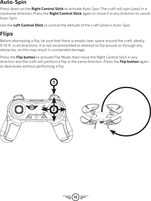 15Auto-SpinPress down on the Right Control Stick to activate Auto-Spin. The craft will spin (yaw) in a clockwise direction. Press the Right Control Stick again or move it in any direction to cancel Auto-Spin.Use the Left Control Stick to control the altitude of the craft while in Auto-Spin.FlipsBefore attempting a flip, be sure that there is ample clear space around the craft, ideally 9-10 ft. in all directions. It is not recommended to attempt to flip around or through any obstacles, as this may result in unintended damage. Press the Flip button to activate Flip Mode, then move the Right Control Stick in any direction and the craft will perform a flip in the same direction. Press the Flip button again to deactivate without performing a flip.LIGHTS RESET TRIMONOFF 21