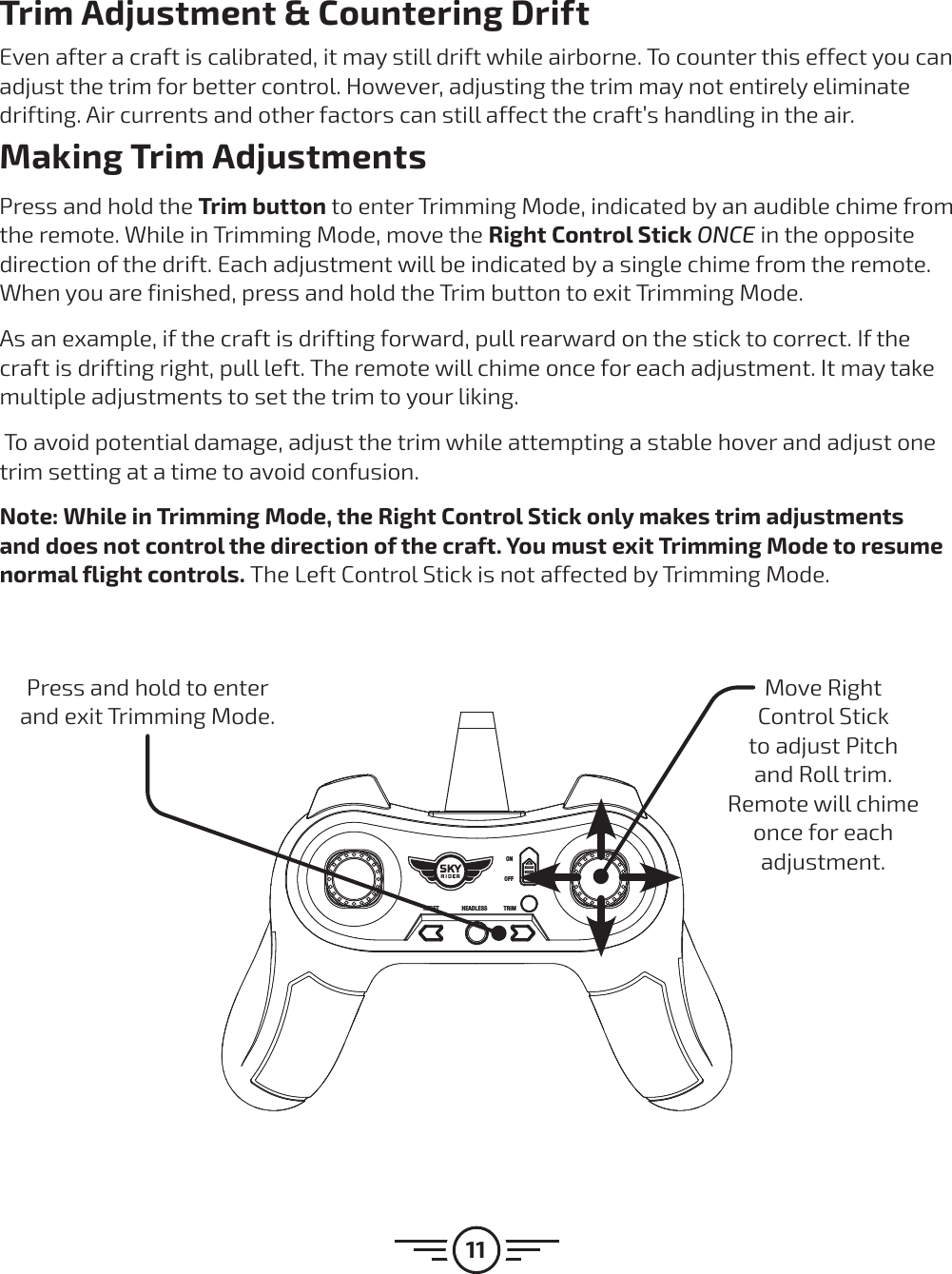 11Trim Adjustment &amp; Countering DriftEven after a craft is calibrated, it may still drift while airborne. To counter this effect you can adjust the trim for better control. However, adjusting the trim may not entirely eliminate drifting. Air currents and other factors can still affect the craft’s handling in the air.Making Trim AdjustmentsPress and hold the Trim button to enter Trimming Mode, indicated by an audible chime from the remote. While in Trimming Mode, move the Right Control Stick ONCE in the opposite direction of the drift. Each adjustment will be indicated by a single chime from the remote. When you are finished, press and hold the Trim button to exit Trimming Mode.As an example, if the craft is drifting forward, pull rearward on the stick to correct. If the craft is drifting right, pull left. The remote will chime once for each adjustment. It may take multiple adjustments to set the trim to your liking. To avoid potential damage, adjust the trim while attempting a stable hover and adjust one trim setting at a time to avoid confusion. Note: While in Trimming Mode, the Right Control Stick only makes trim adjustments and does not control the direction of the craft. You must exit Trimming Mode to resume normal flight controls. The Left Control Stick is not affected by Trimming Mode.RESET HEADLESS TRIMONOFFPress and hold to enter and exit Trimming Mode.Move Right Control Stick to adjust Pitch and Roll trim. Remote will chime once for each adjustment.