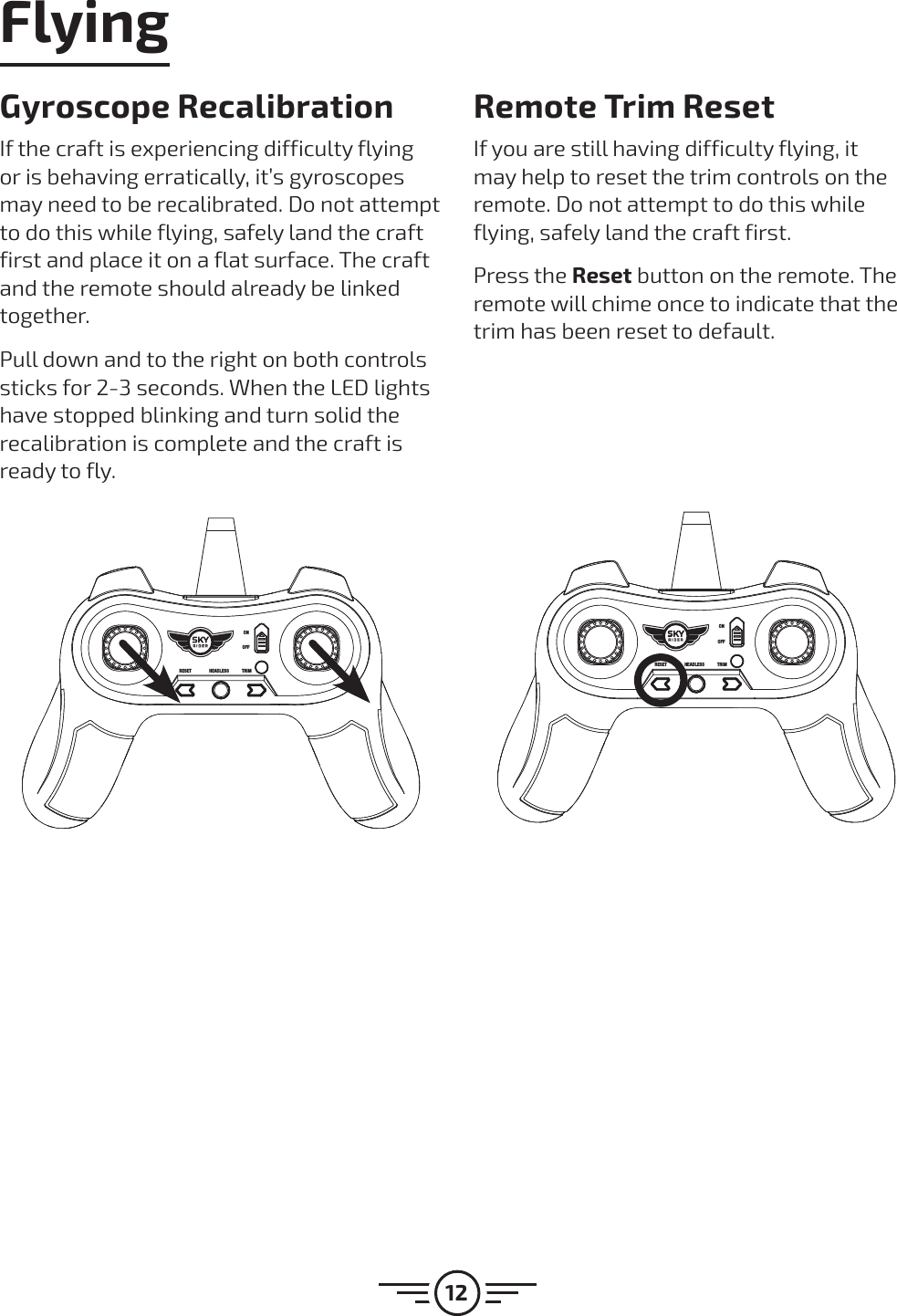 12RESET HEADLESS TRIMONOFFRESET HEADLESS TRIMONOFFGyroscope RecalibrationIf the craft is experiencing difficulty flying or is behaving erratically, it’s gyroscopes may need to be recalibrated. Do not attempt to do this while flying, safely land the craft first and place it on a flat surface. The craft and the remote should already be linked together.Pull down and to the right on both controls sticks for 2-3 seconds. When the LED lights have stopped blinking and turn solid the recalibration is complete and the craft is ready to fly.Remote Trim ResetIf you are still having difficulty flying, it may help to reset the trim controls on the remote. Do not attempt to do this while flying, safely land the craft first.Press the Reset button on the remote. The remote will chime once to indicate that the trim has been reset to default.Flying