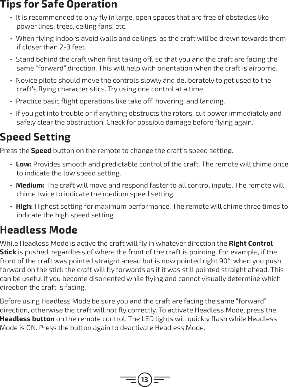 13Tips for Safe Operation űIt is recommended to only fly in large, open spaces that are free of obstacles like power lines, trees, ceiling fans, etc. űWhen flying indoors avoid walls and ceilings, as the craft will be drawn towards them if closer than 2-3 feet. űStand behind the craft when first taking off, so that you and the craft are facing the same “forward” direction. This will help with orientation when the craft is airborne.  űNovice pilots should move the controls slowly and deliberately to get used to the craft’s flying characteristics. Try using one control at a time.  űPractice basic flight operations like take off, hovering, and landing. űIf you get into trouble or if anything obstructs the rotors, cut power immediately and safely clear the obstruction. Check for possible damage before flying again. Speed SettingPress the Speed button on the remote to change the craft’s speed setting. űLow: Provides smooth and predictable control of the craft. The remote will chime once to indicate the low speed setting.  űMedium: The craft will move and respond faster to all control inputs. The remote will chime twice to indicate the medium speed setting.  űHigh: Highest setting for maximum performance. The remote will chime three times to indicate the high speed setting.Headless ModeWhile Headless Mode is active the craft will fly in whatever direction the Right Control Stick is pushed, regardless of where the front of the craft is pointing. For example, if the front of the craft was pointed straight ahead but is now pointed right 90°, when you push forward on the stick the craft will fly forwards as if it was still pointed straight ahead. This can be useful if you become disoriented while flying and cannot visually determine which direction the craft is facing.Before using Headless Mode be sure you and the craft are facing the same “forward” direction, otherwise the craft will not fly correctly. To activate Headless Mode, press the Headless button on the remote control. The LED lights will quickly flash while Headless Mode is ON. Press the button again to deactivate Headless Mode. 