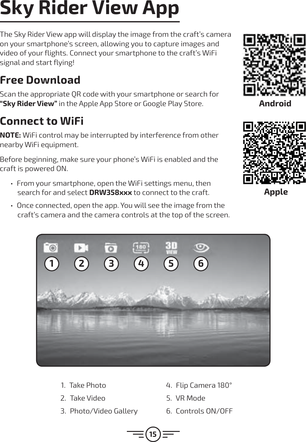 15Sky Rider View AppThe Sky Rider View app will display the image from the craft’s camera on your smartphone’s screen, allowing you to capture images and video of your flights. Connect your smartphone to the craft’s WiFi signal and start flying!Free DownloadScan the appropriate QR code with your smartphone or search for “Sky Rider View” in the Apple App Store or Google Play Store.Connect to WiFiNOTE: WiFi control may be interrupted by interference from other nearby WiFi equipment. Before beginning, make sure your phone’s WiFi is enabled and the craft is powered ON.  űFrom your smartphone, open the WiFi settings menu, then search for and select DRW358xxx to connect to the craft.  űOnce connected, open the app. You will see the image from the craft’s camera and the camera controls at the top of the screen.1 2 3 4 5 61. Take Photo2. Take Video 3. Photo/Video Gallery 4.  Flip Camera 180°5. VR Mode6. Controls ON/OFFAndroidApple